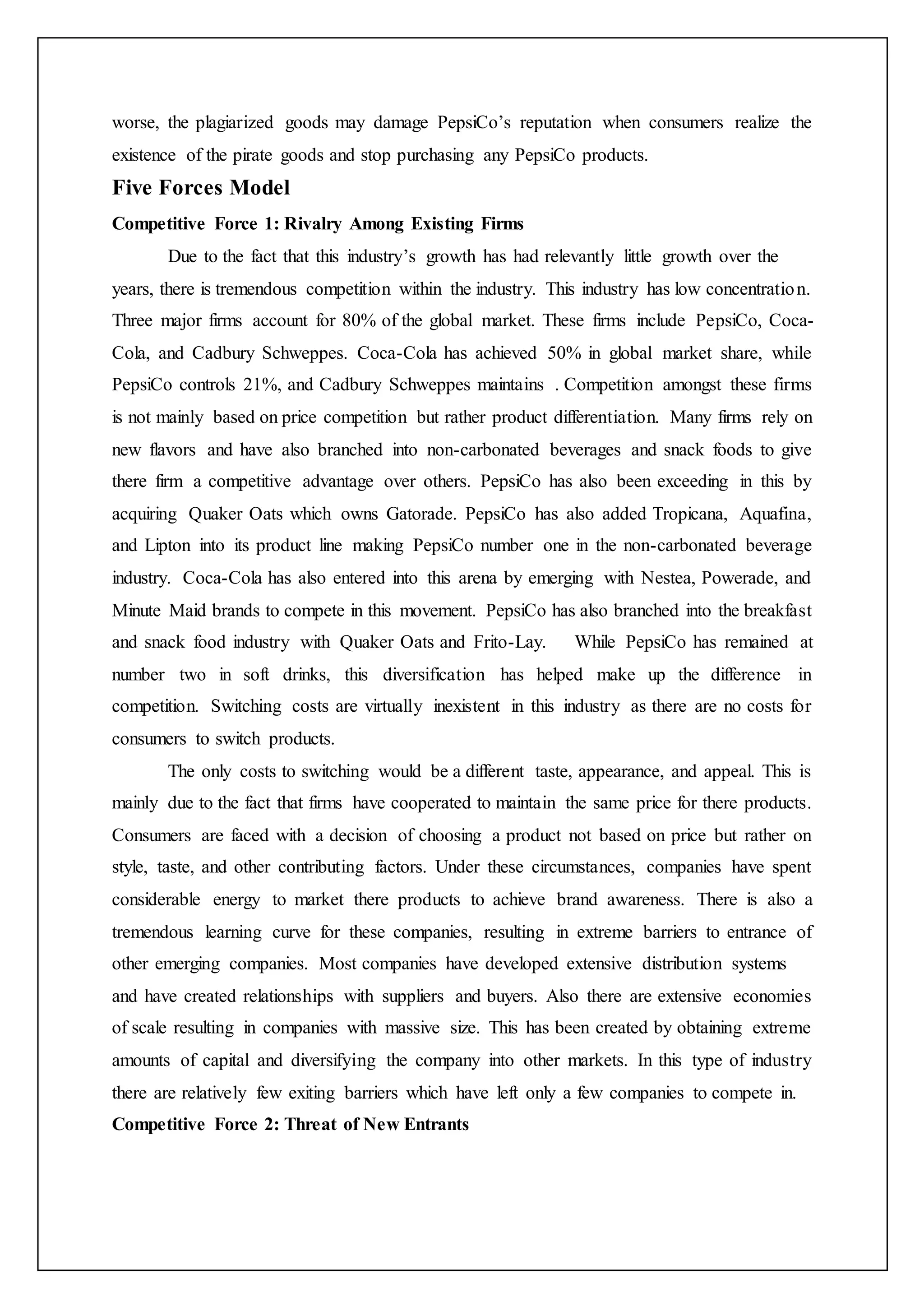 worse, the plagiarized goods may damage PepsiCo’s reputation when consumers realize the
existence of the pirate goods and stop purchasing any PepsiCo products.
Five Forces Model
Competitive Force 1: Rivalry Among Existing Firms
Due to the fact that this industry’s growth has had relevantly little growth over the
years, there is tremendous competition within the industry. This industry has low concentration.
Three major firms account for 80% of the global market. These firms include PepsiCo, Coca-
Cola, and Cadbury Schweppes. Coca-Cola has achieved 50% in global market share, while
PepsiCo controls 21%, and Cadbury Schweppes maintains . Competition amongst these firms
is not mainly based on price competition but rather product differentiation. Many firms rely on
new flavors and have also branched into non-carbonated beverages and snack foods to give
there firm a competitive advantage over others. PepsiCo has also been exceeding in this by
acquiring Quaker Oats which owns Gatorade. PepsiCo has also added Tropicana, Aquafina,
and Lipton into its product line making PepsiCo number one in the non-carbonated beverage
industry. Coca-Cola has also entered into this arena by emerging with Nestea, Powerade, and
Minute Maid brands to compete in this movement. PepsiCo has also branched into the breakfast
and snack food industry with Quaker Oats and Frito-Lay. While PepsiCo has remained at
number two in soft drinks, this diversification has helped make up the difference in
competition. Switching costs are virtually inexistent in this industry as there are no costs for
consumers to switch products.
The only costs to switching would be a different taste, appearance, and appeal. This is
mainly due to the fact that firms have cooperated to maintain the same price for there products.
Consumers are faced with a decision of choosing a product not based on price but rather on
style, taste, and other contributing factors. Under these circumstances, companies have spent
considerable energy to market there products to achieve brand awareness. There is also a
tremendous learning curve for these companies, resulting in extreme barriers to entrance of
other emerging companies. Most companies have developed extensive distribution systems
and have created relationships with suppliers and buyers. Also there are extensive economies
of scale resulting in companies with massive size. This has been created by obtaining extreme
amounts of capital and diversifying the company into other markets. In this type of industry
there are relatively few exiting barriers which have left only a few companies to compete in.
Competitive Force 2: Threat of New Entrants
 