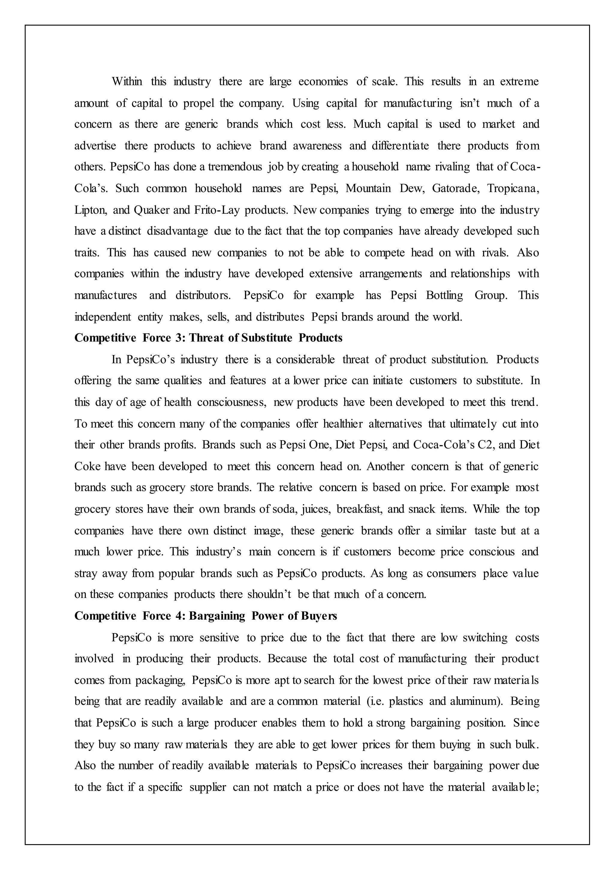 Within this industry there are large economies of scale. This results in an extreme
amount of capital to propel the company. Using capital for manufacturing isn’t much of a
concern as there are generic brands which cost less. Much capital is used to market and
advertise there products to achieve brand awareness and differentiate there products from
others. PepsiCo has done a tremendous job by creating a household name rivaling that of Coca-
Cola’s. Such common household names are Pepsi, Mountain Dew, Gatorade, Tropicana,
Lipton, and Quaker and Frito-Lay products. New companies trying to emerge into the industry
have a distinct disadvantage due to the fact that the top companies have already developed such
traits. This has caused new companies to not be able to compete head on with rivals. Also
companies within the industry have developed extensive arrangements and relationships with
manufactures and distributors. PepsiCo for example has Pepsi Bottling Group. This
independent entity makes, sells, and distributes Pepsi brands around the world.
Competitive Force 3: Threat of Substitute Products
In PepsiCo’s industry there is a considerable threat of product substitution. Products
offering the same qualities and features at a lower price can initiate customers to substitute. In
this day of age of health consciousness, new products have been developed to meet this trend.
To meet this concern many of the companies offer healthier alternatives that ultimately cut into
their other brands profits. Brands such as Pepsi One, Diet Pepsi, and Coca-Cola’s C2, and Diet
Coke have been developed to meet this concern head on. Another concern is that of generic
brands such as grocery store brands. The relative concern is based on price. For example most
grocery stores have their own brands of soda, juices, breakfast, and snack items. While the top
companies have there own distinct image, these generic brands offer a similar taste but at a
much lower price. This industry’s main concern is if customers become price conscious and
stray away from popular brands such as PepsiCo products. As long as consumers place value
on these companies products there shouldn’t be that much of a concern.
Competitive Force 4: Bargaining Power of Buyers
PepsiCo is more sensitive to price due to the fact that there are low switching costs
involved in producing their products. Because the total cost of manufacturing their product
comes from packaging, PepsiCo is more apt to search for the lowest price of their raw materials
being that are readily available and are a common material (i.e. plastics and aluminum). Being
that PepsiCo is such a large producer enables them to hold a strong bargaining position. Since
they buy so many raw materials they are able to get lower prices for them buying in such bulk.
Also the number of readily available materials to PepsiCo increases their bargaining power due
to the fact if a specific supplier can not match a price or does not have the material available;
 