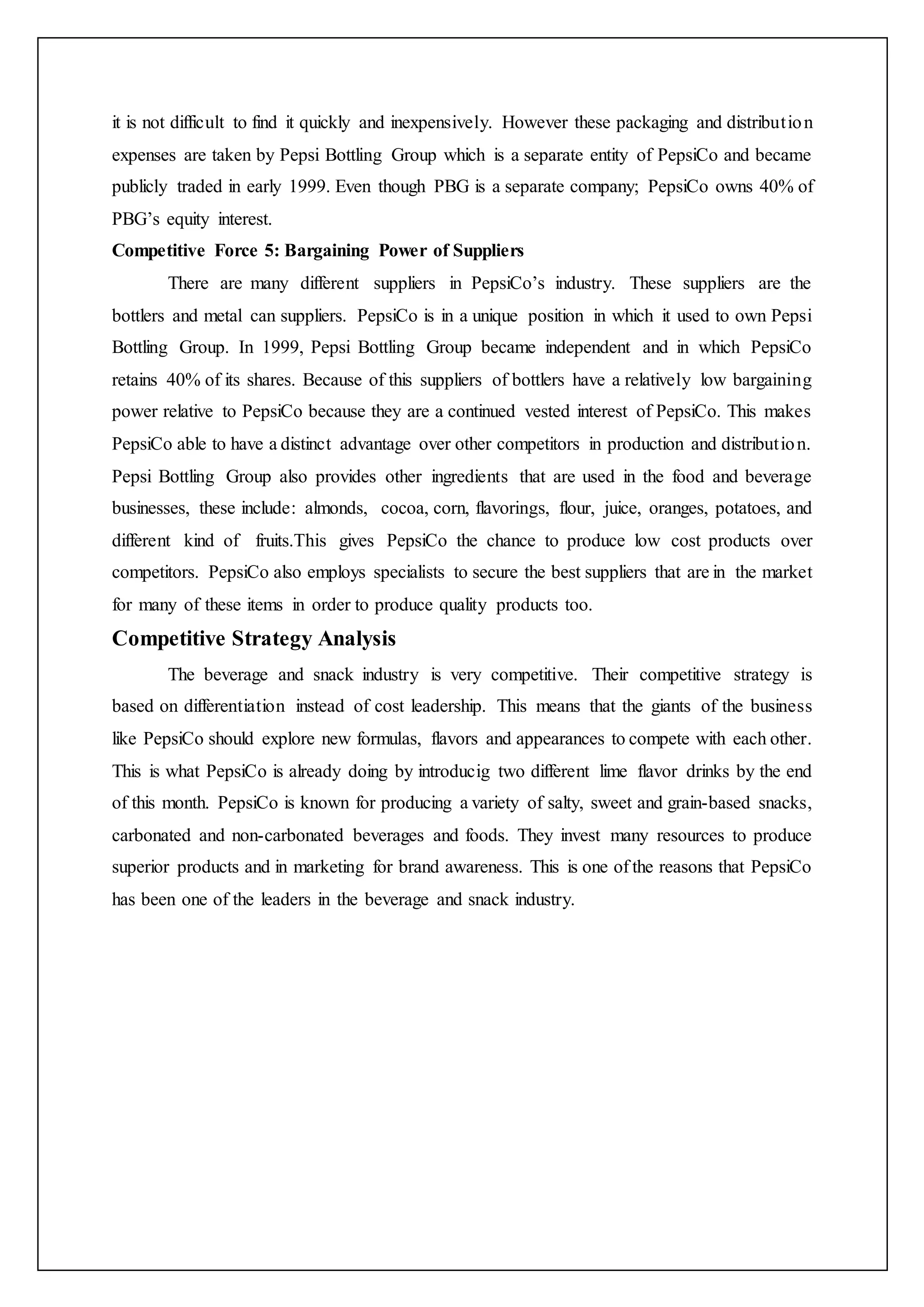 it is not difficult to find it quickly and inexpensively. However these packaging and distribution
expenses are taken by Pepsi Bottling Group which is a separate entity of PepsiCo and became
publicly traded in early 1999. Even though PBG is a separate company; PepsiCo owns 40% of
PBG’s equity interest.
Competitive Force 5: Bargaining Power of Suppliers
There are many different suppliers in PepsiCo’s industry. These suppliers are the
bottlers and metal can suppliers. PepsiCo is in a unique position in which it used to own Pepsi
Bottling Group. In 1999, Pepsi Bottling Group became independent and in which PepsiCo
retains 40% of its shares. Because of this suppliers of bottlers have a relatively low bargaining
power relative to PepsiCo because they are a continued vested interest of PepsiCo. This makes
PepsiCo able to have a distinct advantage over other competitors in production and distribution.
Pepsi Bottling Group also provides other ingredients that are used in the food and beverage
businesses, these include: almonds, cocoa, corn, flavorings, flour, juice, oranges, potatoes, and
different kind of fruits.This gives PepsiCo the chance to produce low cost products over
competitors. PepsiCo also employs specialists to secure the best suppliers that are in the market
for many of these items in order to produce quality products too.
Competitive Strategy Analysis
The beverage and snack industry is very competitive. Their competitive strategy is
based on differentiation instead of cost leadership. This means that the giants of the business
like PepsiCo should explore new formulas, flavors and appearances to compete with each other.
This is what PepsiCo is already doing by introducig two different lime flavor drinks by the end
of this month. PepsiCo is known for producing a variety of salty, sweet and grain-based snacks,
carbonated and non-carbonated beverages and foods. They invest many resources to produce
superior products and in marketing for brand awareness. This is one of the reasons that PepsiCo
has been one of the leaders in the beverage and snack industry.
 