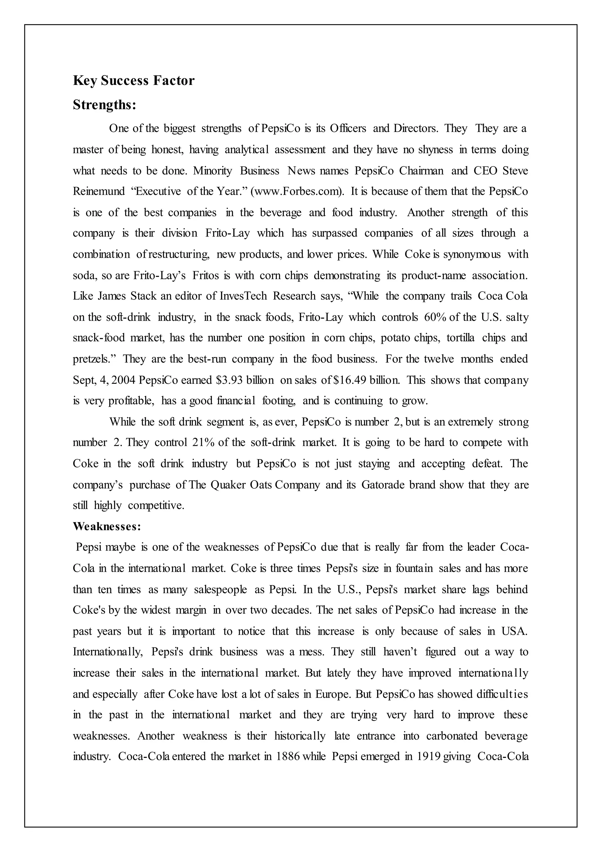 Key Success Factor
Strengths:
One of the biggest strengths of PepsiCo is its Officers and Directors. They They are a
master of being honest, having analytical assessment and they have no shyness in terms doing
what needs to be done. Minority Business News names PepsiCo Chairman and CEO Steve
Reinemund “Executive of the Year.” (www.Forbes.com). It is because of them that the PepsiCo
is one of the best companies in the beverage and food industry. Another strength of this
company is their division Frito-Lay which has surpassed companies of all sizes through a
combination of restructuring, new products, and lower prices. While Coke is synonymous with
soda, so are Frito-Lay’s Fritos is with corn chips demonstrating its product-name association.
Like James Stack an editor of InvesTech Research says, “While the company trails Coca Cola
on the soft-drink industry, in the snack foods, Frito-Lay which controls 60% of the U.S. salty
snack-food market, has the number one position in corn chips, potato chips, tortilla chips and
pretzels.” They are the best-run company in the food business. For the twelve months ended
Sept, 4, 2004 PepsiCo earned $3.93 billion on sales of $16.49 billion. This shows that company
is very profitable, has a good financial footing, and is continuing to grow.
While the soft drink segment is, as ever, PepsiCo is number 2, but is an extremely strong
number 2. They control 21% of the soft-drink market. It is going to be hard to compete with
Coke in the soft drink industry but PepsiCo is not just staying and accepting defeat. The
company’s purchase of The Quaker Oats Company and its Gatorade brand show that they are
still highly competitive.
Weaknesses:
Pepsi maybe is one of the weaknesses of PepsiCo due that is really far from the leader Coca-
Cola in the international market. Coke is three times Pepsi's size in fountain sales and has more
than ten times as many salespeople as Pepsi. In the U.S., Pepsi's market share lags behind
Coke's by the widest margin in over two decades. The net sales of PepsiCo had increase in the
past years but it is important to notice that this increase is only because of sales in USA.
Internationally, Pepsi's drink business was a mess. They still haven’t figured out a way to
increase their sales in the international market. But lately they have improved internationally
and especially after Coke have lost a lot of sales in Europe. But PepsiCo has showed difficulties
in the past in the international market and they are trying very hard to improve these
weaknesses. Another weakness is their historically late entrance into carbonated beverage
industry. Coca-Cola entered the market in 1886 while Pepsi emerged in 1919 giving Coca-Cola
 