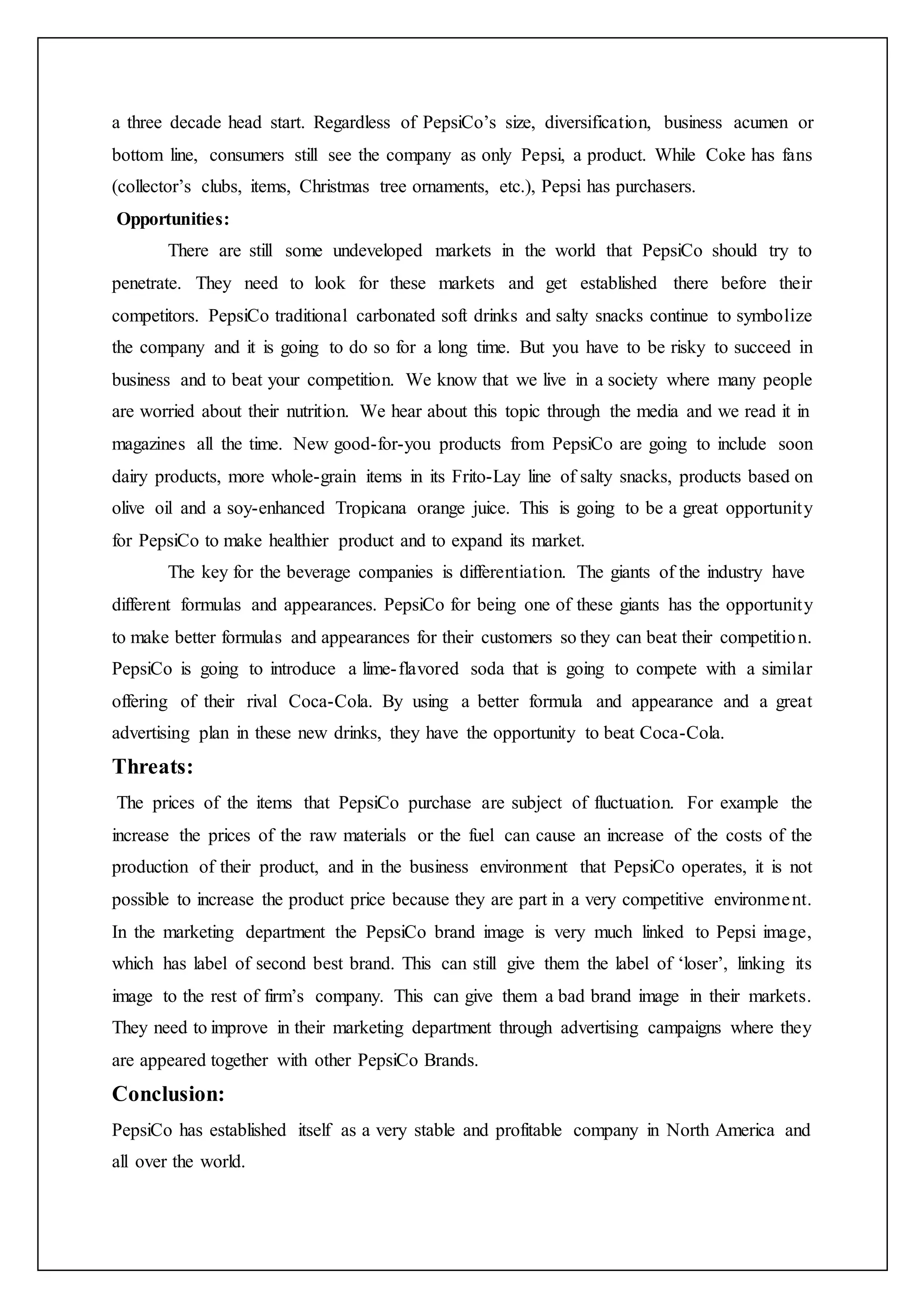 a three decade head start. Regardless of PepsiCo’s size, diversification, business acumen or
bottom line, consumers still see the company as only Pepsi, a product. While Coke has fans
(collector’s clubs, items, Christmas tree ornaments, etc.), Pepsi has purchasers.
Opportunities:
There are still some undeveloped markets in the world that PepsiCo should try to
penetrate. They need to look for these markets and get established there before their
competitors. PepsiCo traditional carbonated soft drinks and salty snacks continue to symbolize
the company and it is going to do so for a long time. But you have to be risky to succeed in
business and to beat your competition. We know that we live in a society where many people
are worried about their nutrition. We hear about this topic through the media and we read it in
magazines all the time. New good-for-you products from PepsiCo are going to include soon
dairy products, more whole-grain items in its Frito-Lay line of salty snacks, products based on
olive oil and a soy-enhanced Tropicana orange juice. This is going to be a great opportunity
for PepsiCo to make healthier product and to expand its market.
The key for the beverage companies is differentiation. The giants of the industry have
different formulas and appearances. PepsiCo for being one of these giants has the opportunity
to make better formulas and appearances for their customers so they can beat their competition.
PepsiCo is going to introduce a lime-flavored soda that is going to compete with a similar
offering of their rival Coca-Cola. By using a better formula and appearance and a great
advertising plan in these new drinks, they have the opportunity to beat Coca-Cola.
Threats:
The prices of the items that PepsiCo purchase are subject of fluctuation. For example the
increase the prices of the raw materials or the fuel can cause an increase of the costs of the
production of their product, and in the business environment that PepsiCo operates, it is not
possible to increase the product price because they are part in a very competitive environment.
In the marketing department the PepsiCo brand image is very much linked to Pepsi image,
which has label of second best brand. This can still give them the label of ‘loser’, linking its
image to the rest of firm’s company. This can give them a bad brand image in their markets.
They need to improve in their marketing department through advertising campaigns where they
are appeared together with other PepsiCo Brands.
Conclusion:
PepsiCo has established itself as a very stable and profitable company in North America and
all over the world.
 