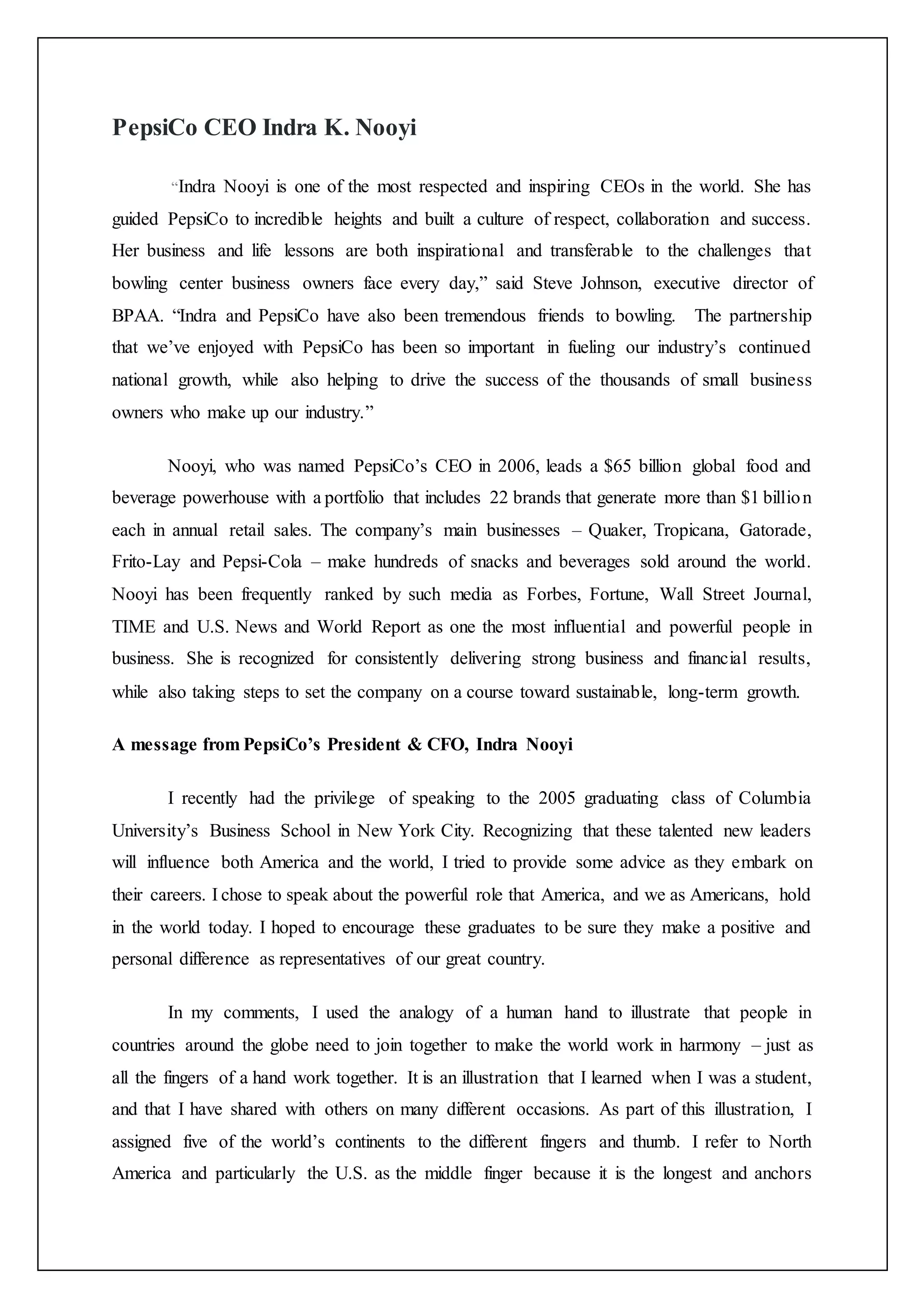 PepsiCo CEO Indra K. Nooyi
“Indra Nooyi is one of the most respected and inspiring CEOs in the world. She has
guided PepsiCo to incredible heights and built a culture of respect, collaboration and success.
Her business and life lessons are both inspirational and transferable to the challenges that
bowling center business owners face every day,” said Steve Johnson, executive director of
BPAA. “Indra and PepsiCo have also been tremendous friends to bowling. The partnership
that we’ve enjoyed with PepsiCo has been so important in fueling our industry’s continued
national growth, while also helping to drive the success of the thousands of small business
owners who make up our industry.”
Nooyi, who was named PepsiCo’s CEO in 2006, leads a $65 billion global food and
beverage powerhouse with a portfolio that includes 22 brands that generate more than $1 billion
each in annual retail sales. The company’s main businesses – Quaker, Tropicana, Gatorade,
Frito-Lay and Pepsi-Cola – make hundreds of snacks and beverages sold around the world.
Nooyi has been frequently ranked by such media as Forbes, Fortune, Wall Street Journal,
TIME and U.S. News and World Report as one the most influential and powerful people in
business. She is recognized for consistently delivering strong business and financial results,
while also taking steps to set the company on a course toward sustainable, long-term growth.
A message from PepsiCo’s President & CFO, Indra Nooyi
I recently had the privilege of speaking to the 2005 graduating class of Columbia
University’s Business School in New York City. Recognizing that these talented new leaders
will influence both America and the world, I tried to provide some advice as they embark on
their careers. I chose to speak about the powerful role that America, and we as Americans, hold
in the world today. I hoped to encourage these graduates to be sure they make a positive and
personal difference as representatives of our great country.
In my comments, I used the analogy of a human hand to illustrate that people in
countries around the globe need to join together to make the world work in harmony – just as
all the fingers of a hand work together. It is an illustration that I learned when I was a student,
and that I have shared with others on many different occasions. As part of this illustration, I
assigned five of the world’s continents to the different fingers and thumb. I refer to North
America and particularly the U.S. as the middle finger because it is the longest and anchors
 