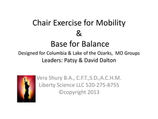 Chair Exercise for Mobility
&
Base for Balance
Designed for Columbia & Lake of the Ozarks, MO Groups
Leaders: Patsy & David Dalton
Vera Shury B.A., C.F.T.,S.D.,A.C.H.M.
Liberty Science LLC 520-275-8755
©copyright 2013
 