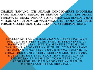 CHAIRUL TANJUNG (CT) ADALAH KONGLOMERAT INDONESIA
YANG NAMANYA BERADA DI URUTAN 937 DARI 1000 ORANG
TERKAYA DI DUNIA DENGAN TOTAL KEKAYAAN SENILAI USD 1
MILIAR. AYAH CT ADALAH WARTAWAN ORDE LAMA YANG DULU
PERNAH MENERBITKAN LIMA SURAT KABAR BEROPLAH KECIL.
P E K E R J A A N Y A N G D I L A K U K A N C T B E R B E D A J A U H
D E N G A N D I S I P L I N I L M U Y A N G D I T E K U N I N Y A D I
B A N G K U K U L I A H . K E T I K A M E N U N T U T I L M U D I
F A K U L T A S K E D O K T E R A N G I G I U I , C T M E N G A L A M I
K E S U L I T A N F I N A N S I A L U N T U K B I A Y A K U L I A H . I A
M U L A I B E R B I S N I S K E C I L - K E C I L A N M E N J U A L B U K U
K U L I A H S T E N S I L A N , K A O S , D A N S E B A G A I N Y A .
K E M U D I A N I A M E M I L I K I T O K O P E R A L A T A N
L A B O R A T O R I U M D A N K E D O K T E R A N N A M U N
M E N G A L A M I K E B A N G K R U T A N .
 