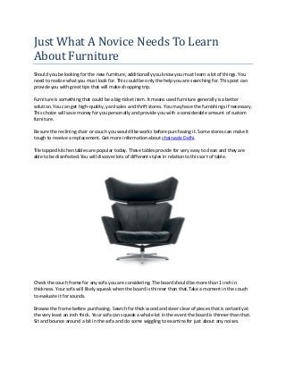 Just What A Novice Needs To Learn
About Furniture
Should you be looking for the new furniture, additionally you know you must learn a lot of things. You
need to realize what you must look for. This could be only the help you are searching for. This post can
provide you with great tips that will make shopping trip.
Furniture is something that could be a big-ticket item. It means used furniture generally is a better
solution. You can get high-quality, yard sales and thrift stores. You may have the furnishings if necessary.
This choice will save money for you personally and provide you with a considerable amount of custom
furniture.
Be sure the reclining chair or couch you would like works before purchasing it. Some stores can make it
tough to receive a replacement. Get more information about chairwale Delhi.
Tile topped kitchen tables are popular today. These tables provide for very easy to clean and they are
able to be disinfected.You will discover lots of different styles in relation to this sort of table.
Check the couch frame for any sofa you are considering. The board should be more than 1 inch in
thickness. Your sofa will likely squeak when the board is thinner than that.Take a moment in the couch
to evaluate it for sounds.
Browse the frame before purchasing. Search for thick wood and steer clear of pieces that is certainly at
the very least an inch thick. Your sofa can squeak a whole lot in the event the board is thinner than that.
Sit and bounce around a bit in the sofa and do some wiggling to examine for just about any noises.
 