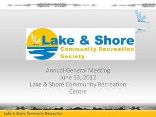 Annual General Meeting
                        June 13, 2012
              Lake & Shore Community Recreation
                            Centre


Lake & Shore Community Recreation         www.lakeandshorerec.ca
 
