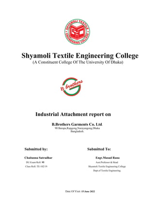 Shyamoli Textile Engineering College
(A Constituent College Of The University Of Dhaka)
Industrial Attachment report on
B.Brothers Garments Co. Ltd.
90 Barapa,Rupgong,Narayangong,Dhaka
Bangladesh.
Submitted by: Submitted To:
Chaitanna Sutradhar Engr.Masud Rana
DU Exam Roll: 95 Asst.Professor & Head
Class Roll: TE-102/19 Shyamoli Textile Engineering College
Dept.of Textile Engineering.
Date Of Visit: 15 June 2022
 