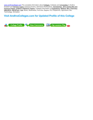 www.andhracolleges.com The complete information about Colleges, Institutes and Universities in Andhra
Pradesh and Seminar Topics, Entrance Exams, Admission Notifications, Scholarships, JNTU Online Bits and
Previous Papers, EAMCET/AIEEE/IIT Papers. Colleges Information of Engineering, Medical, BEd, Pharmacy,
MBA/MCA, ME/MTech, Law, Music, Multimedia, Fine Arts, Degree, PG, Polytechnic, Agriculture, Bio-
Technology, Animation.

Visit AndhraColleges.com for Updated Profile of this College
 