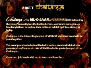 ABOUT         CHAITANYA
Chaitanya ... The Dil-o-jaan of VESIMSRites is loved by
the youngistan as it gives the hidden heroes...our future managers... a
levelled platform to explore their skills and exhibit their true strengths
today.

Chaitanya is the inter-collegiate fest of VESIMSR which has been held for
years together.

The event promises to be fun filled with various events which includes
games/quizzes/dances etc...We VESIMRites invite you to be a part of our
Chaitanya …

Come on….join hands with us…to learn..and have fun…
 