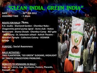 “CLEAN INDIA, GREEN INDIA”
DATE               : 26TH FEB 2012
ASSEMBLY TIME      : 7.30am

ROUTE FOR RALLY: 7kms.
                                                         LOGO
R.K. studio - Diamond Garden - Chembur Naka -
Chaganmita petrol pump signal - Acres club - Status
Restaurant - Jhama Chowk - Chembur Camp - RCF gate
- RCF colony - St. Sebastain school - Ashish Theatre -
Nirankari Temple - Collectors Colony - VESIMSR
college

PURPOSE : Social Awareness

RALLY ACTIVITIES :
TREE PLANTATION, “GO GREEN” SLOGANS, HIGHLIGHT
OF TRAFFIC CONGESTIONS PROBLEMS…

BENEFITS TO SPONSORS IN RALLY :
Logo on T-shirts, Cap, Brochures, Posters, Placards,
Banners..etc.
 