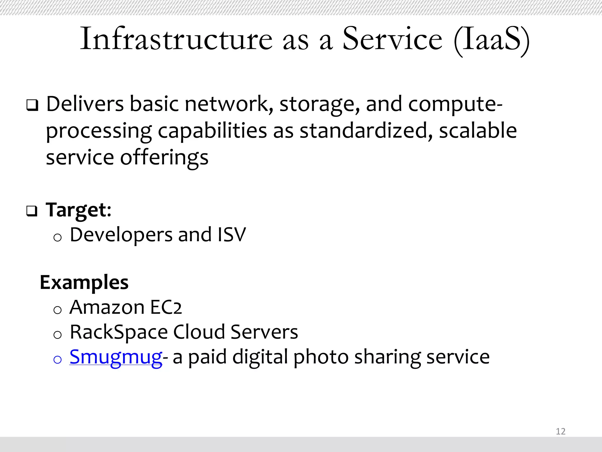 Infrastructure as a Service (IaaS)
   Delivers basic network, storage, and compute-
    processing capabilities as standardized, scalable
    service offerings

   Target:
     o Developers and ISV

    Examples
     o Amazon EC2
     o RackSpace Cloud Servers
     o Smugmug- a paid digital photo sharing service



                                                        12
 