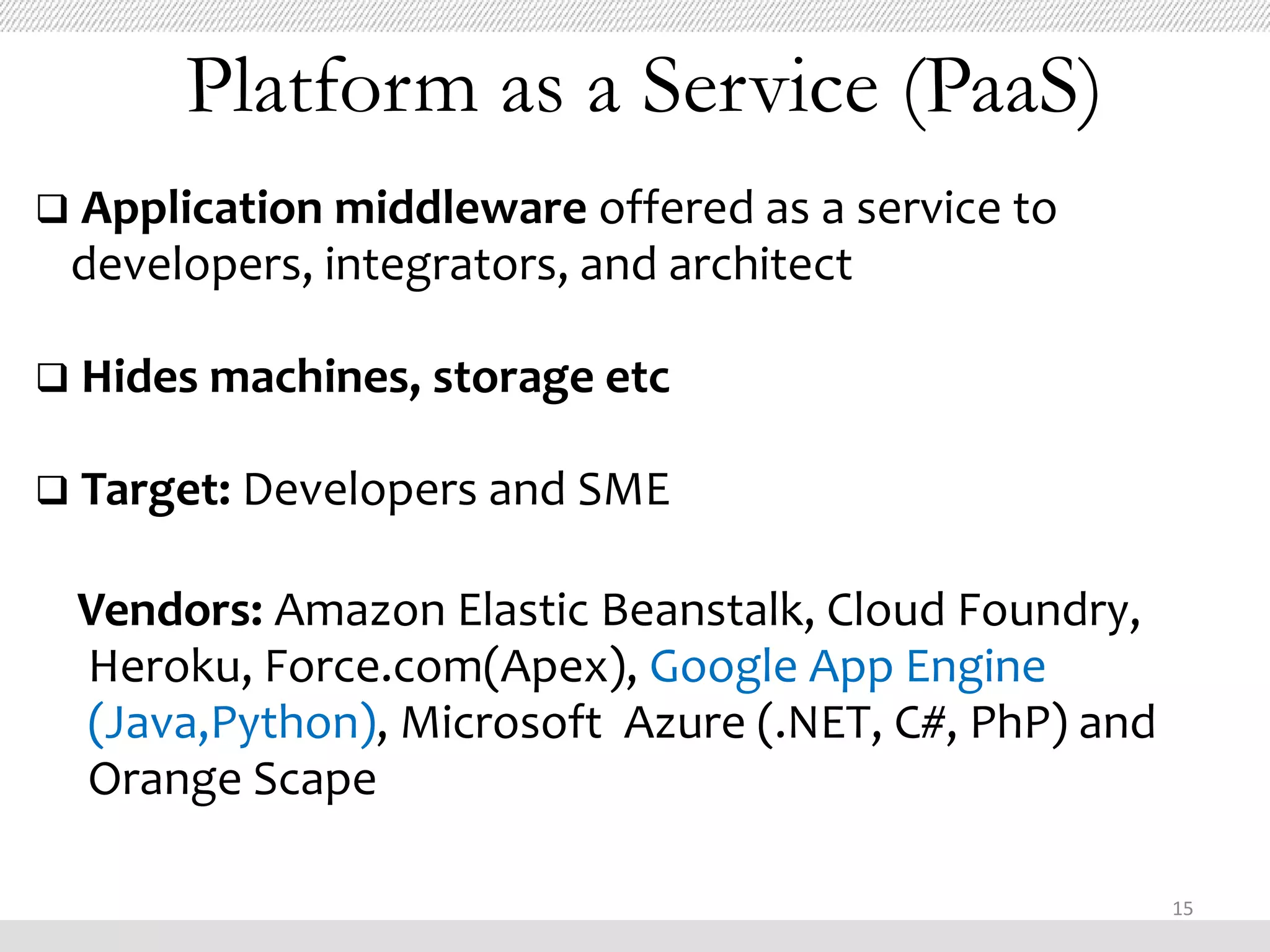 Platform as a Service (PaaS)
 Application middleware offered as a service to
 developers, integrators, and architect

 Hides machines, storage etc

 Target: Developers and SME


 Vendors: Amazon Elastic Beanstalk, Cloud Foundry,
 Heroku, Force.com(Apex), Google App Engine
 (Java,Python), Microsoft Azure (.NET, C#, PhP) and
 Orange Scape

                                                      15
 