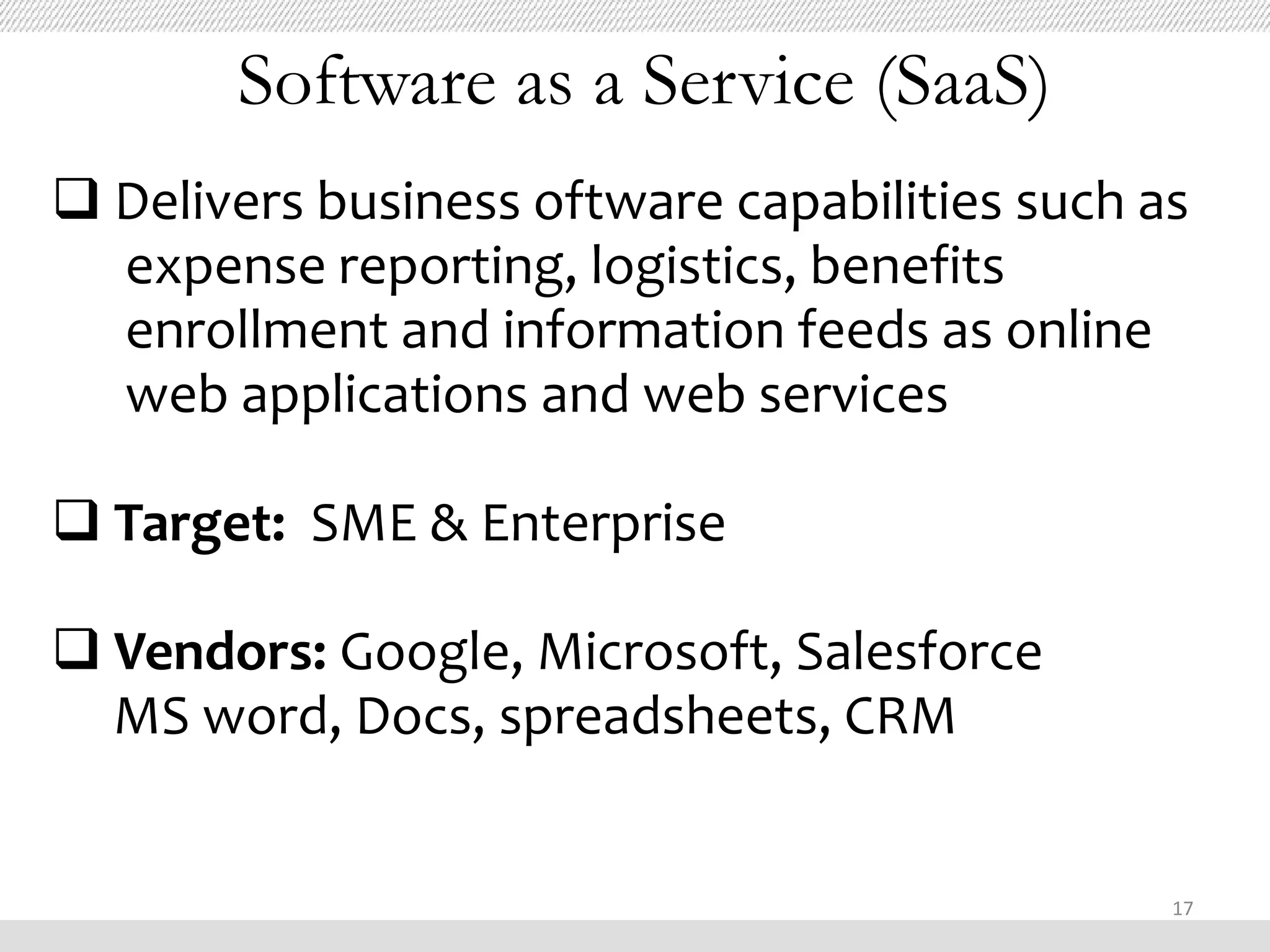 Software as a Service (SaaS)
 Delivers business oftware capabilities such as
  expense reporting, logistics, benefits
  enrollment and information feeds as online
  web applications and web services

 Target: SME & Enterprise

 Vendors: Google, Microsoft, Salesforce
  MS word, Docs, spreadsheets, CRM


                                               17
 