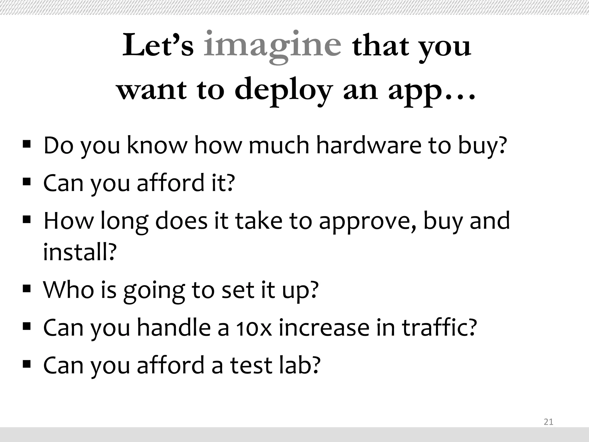 Let’s imagine that you
        want to deploy an app…
 Do you know how much hardware to buy?
 Can you afford it?
 How long does it take to approve, buy and
  install?
 Who is going to set it up?
 Can you handle a 10x increase in traffic?
 Can you afford a test lab?
                                              21
 