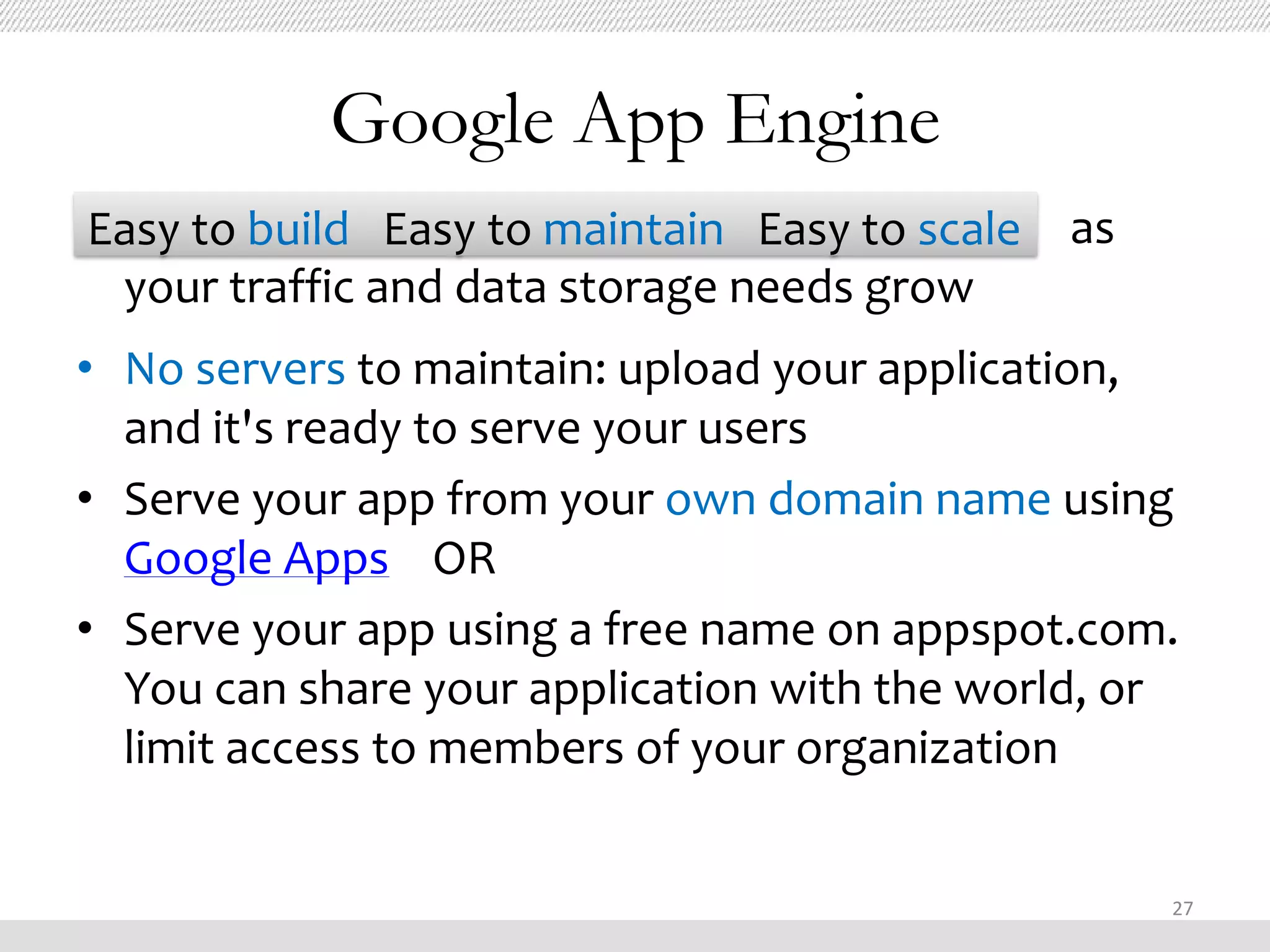 Google App Engine
Easy to build Easy to maintain Easy to scale as
 your traffic and data storage needs grow
• No servers to maintain: upload your application,
  and it's ready to serve your users
• Serve your app from your own domain name using
  Google Apps OR
• Serve your app using a free name on appspot.com.
  You can share your application with the world, or
  limit access to members of your organization


                                                  27
 
