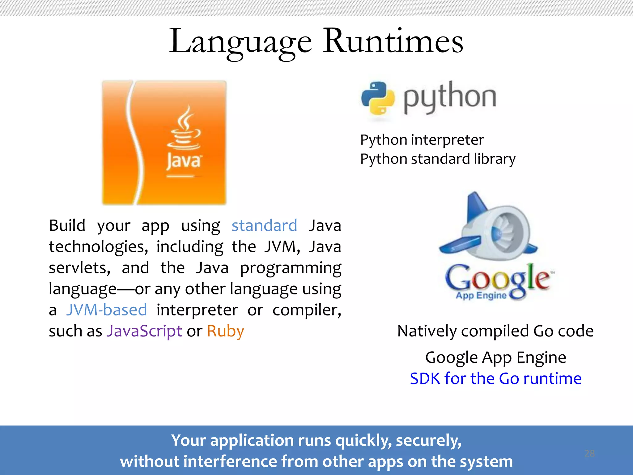 Language Runtimes

                                        Python interpreter
                                        Python standard library



Build your app using standard Java
technologies, including the JVM, Java
servlets, and the Java programming
language—or any other language using
a JVM-based interpreter or compiler,
such as JavaScript or Ruby                   Natively compiled Go code
                                                Google App Engine
                                              SDK for the Go runtime


              Your application runs quickly, securely,
                                                                    28
        without interference from other apps on the system
 