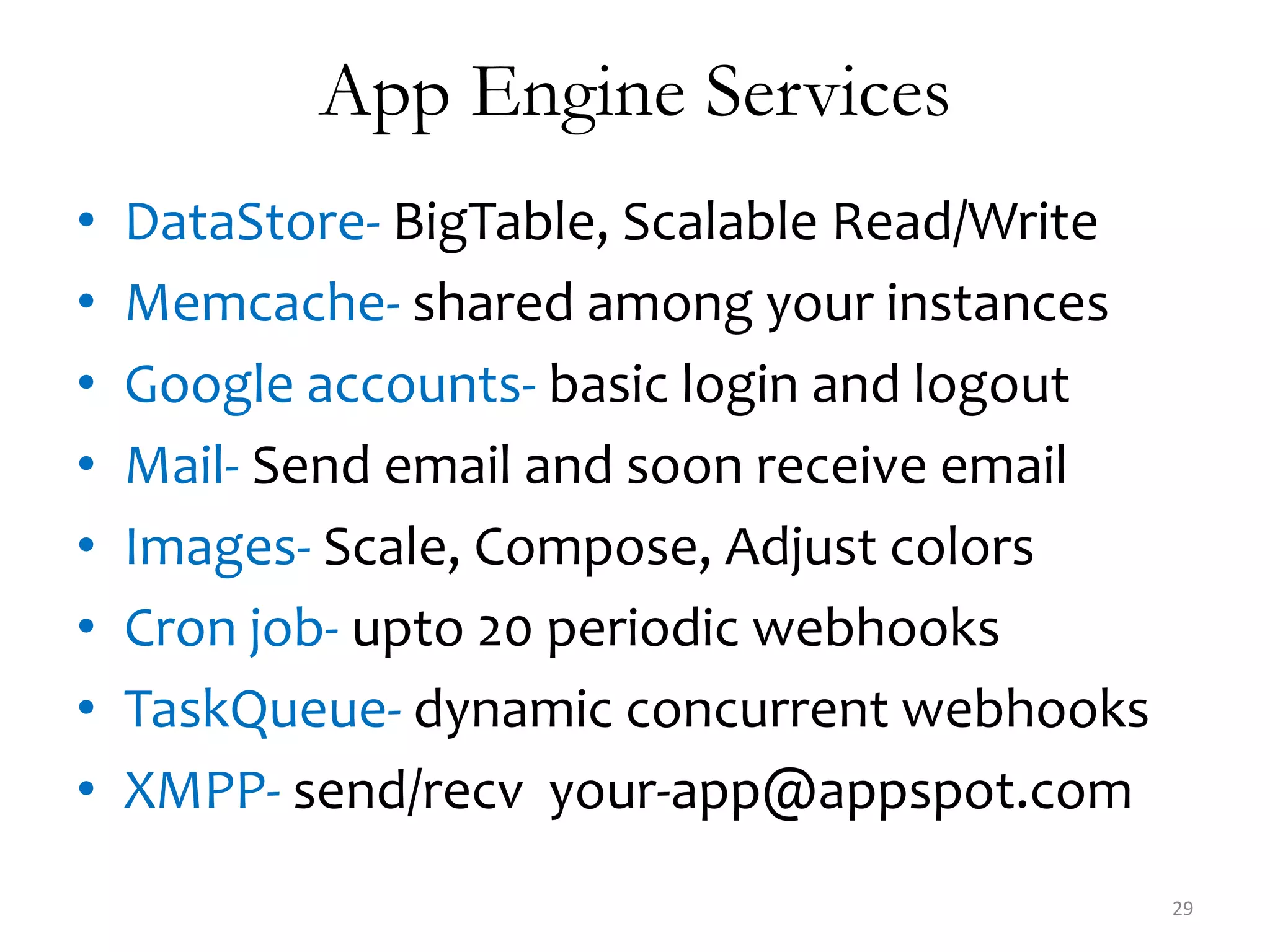 App Engine Services
•   DataStore- BigTable, Scalable Read/Write
•   Memcache- shared among your instances
•   Google accounts- basic login and logout
•   Mail- Send email and soon receive email
•   Images- Scale, Compose, Adjust colors
•   Cron job- upto 20 periodic webhooks
•   TaskQueue- dynamic concurrent webhooks
•   XMPP- send/recv your-app@appspot.com
                                               29
 