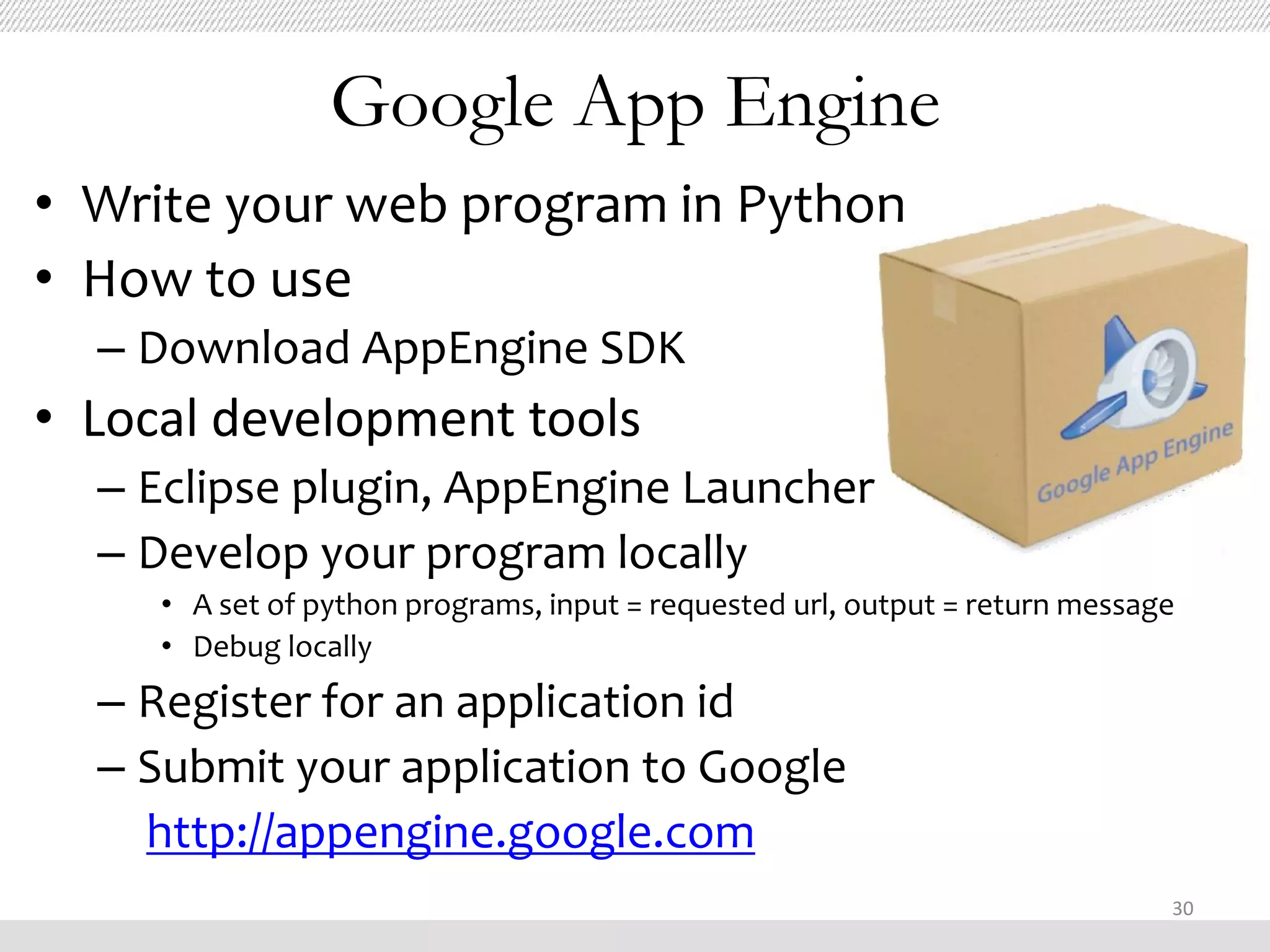 Google App Engine
• Write your web program in Python
• How to use
  – Download AppEngine SDK
• Local development tools
  – Eclipse plugin, AppEngine Launcher
  – Develop your program locally
     • A set of python programs, input = requested url, output = return message
     • Debug locally
  – Register for an application id
  – Submit your application to Google
    http://appengine.google.com
                                                                              30
 