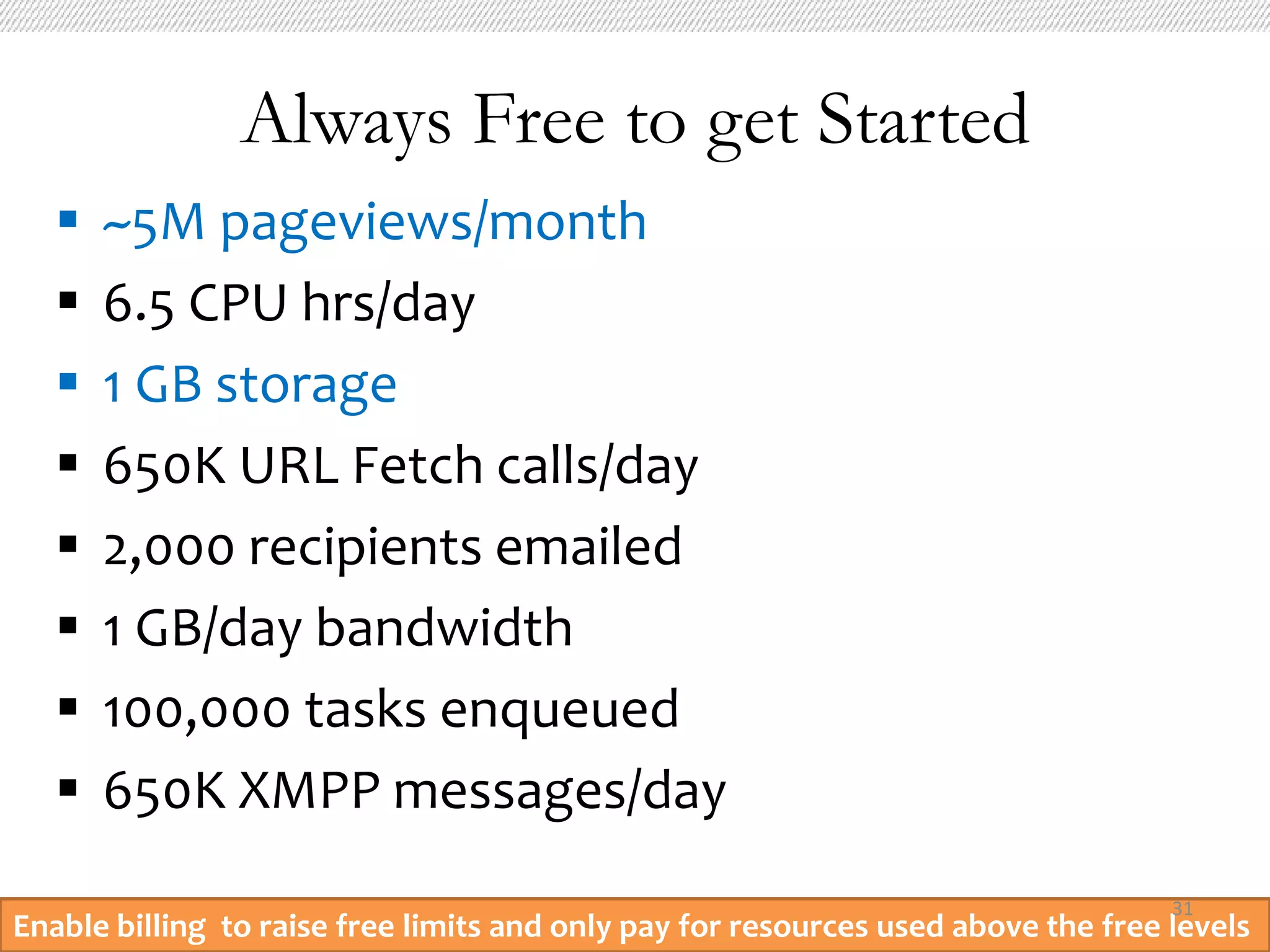 Always Free to get Started
      ~5M pageviews/month
      6.5 CPU hrs/day
      1 GB storage
      650K URL Fetch calls/day
      2,000 recipients emailed
      1 GB/day bandwidth
      100,000 tasks enqueued
      650K XMPP messages/day
                                                                                   31
Enable billing to raise free limits and only pay for resources used above the free levels
 