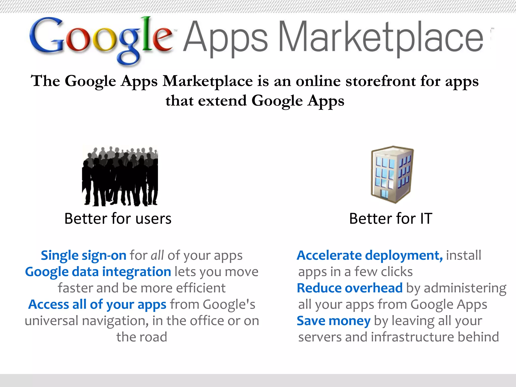 The Google Apps Marketplace is an online storefront for apps
                 that extend Google Apps




      Better for users                              Better for IT

  Single sign-on for all of your apps       Accelerate deployment, install
Google data integration lets you move       apps in a few clicks
     faster and be more efficient           Reduce overhead by administering
Access all of your apps from Google's       all your apps from Google Apps
universal navigation, in the office or on   Save money by leaving all your
               the road                     servers and infrastructure behind
 