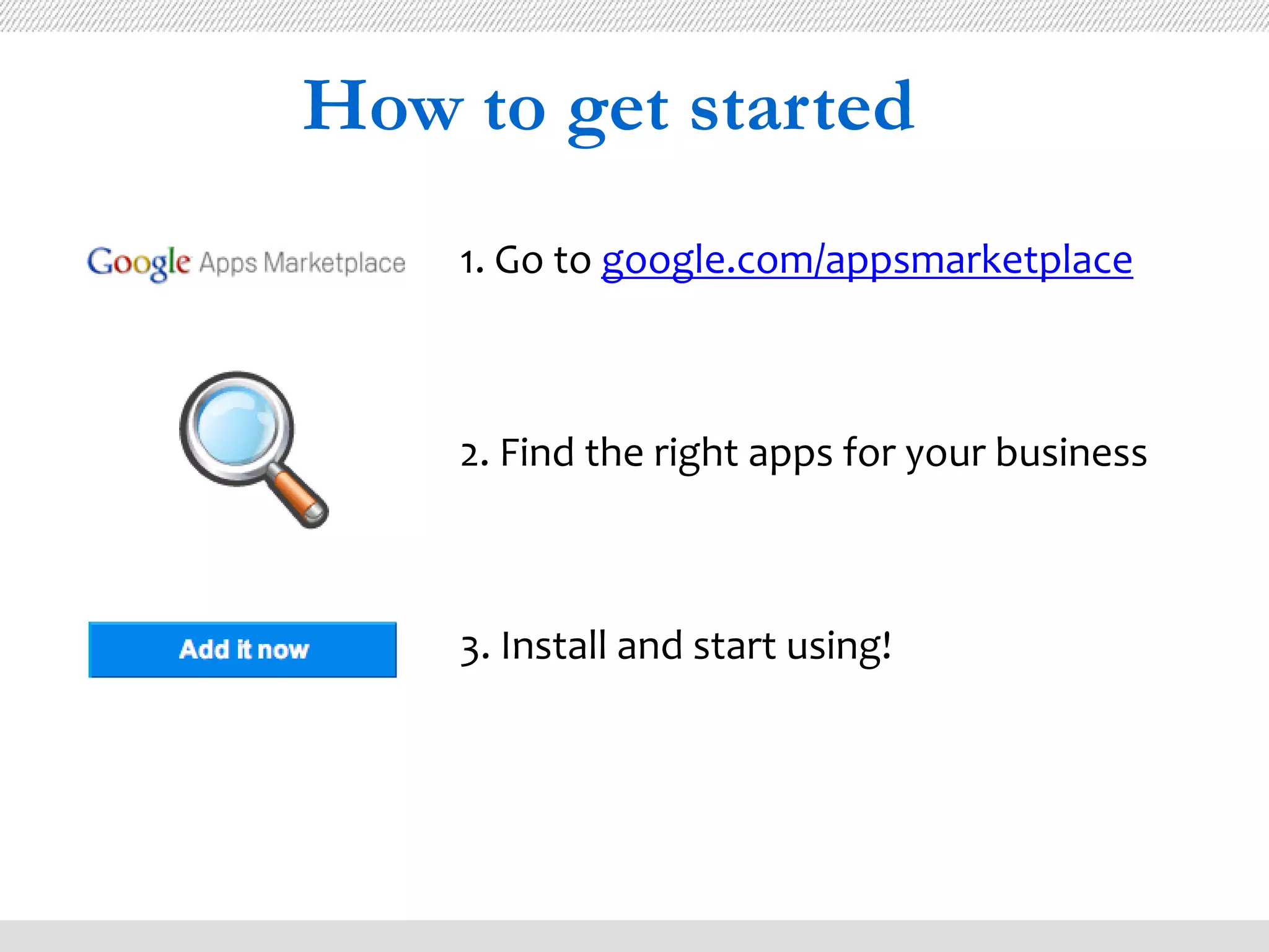 How to get started
    1. Go to google.com/appsmarketplace



    2. Find the right apps for your business



    3. Install and start using!
 