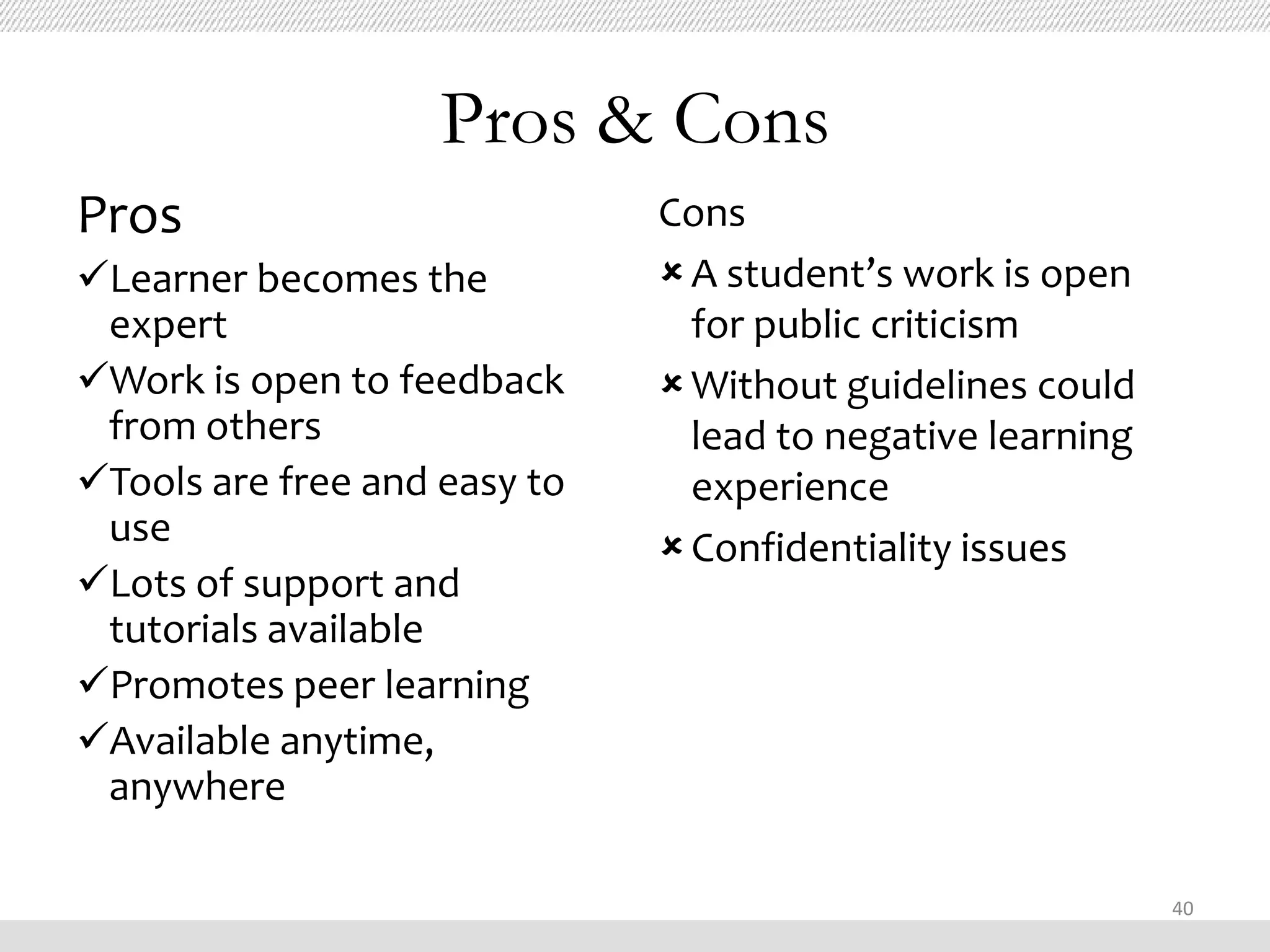 Pros & Cons
Pros                          Cons
Learner becomes the           A student’s work is open
 expert                         for public criticism
Work is open to feedback      Without guidelines could
 from others                    lead to negative learning
Tools are free and easy to     experience
 use                           Confidentiality issues
Lots of support and
 tutorials available
Promotes peer learning
Available anytime,
 anywhere

                                                            40
 
