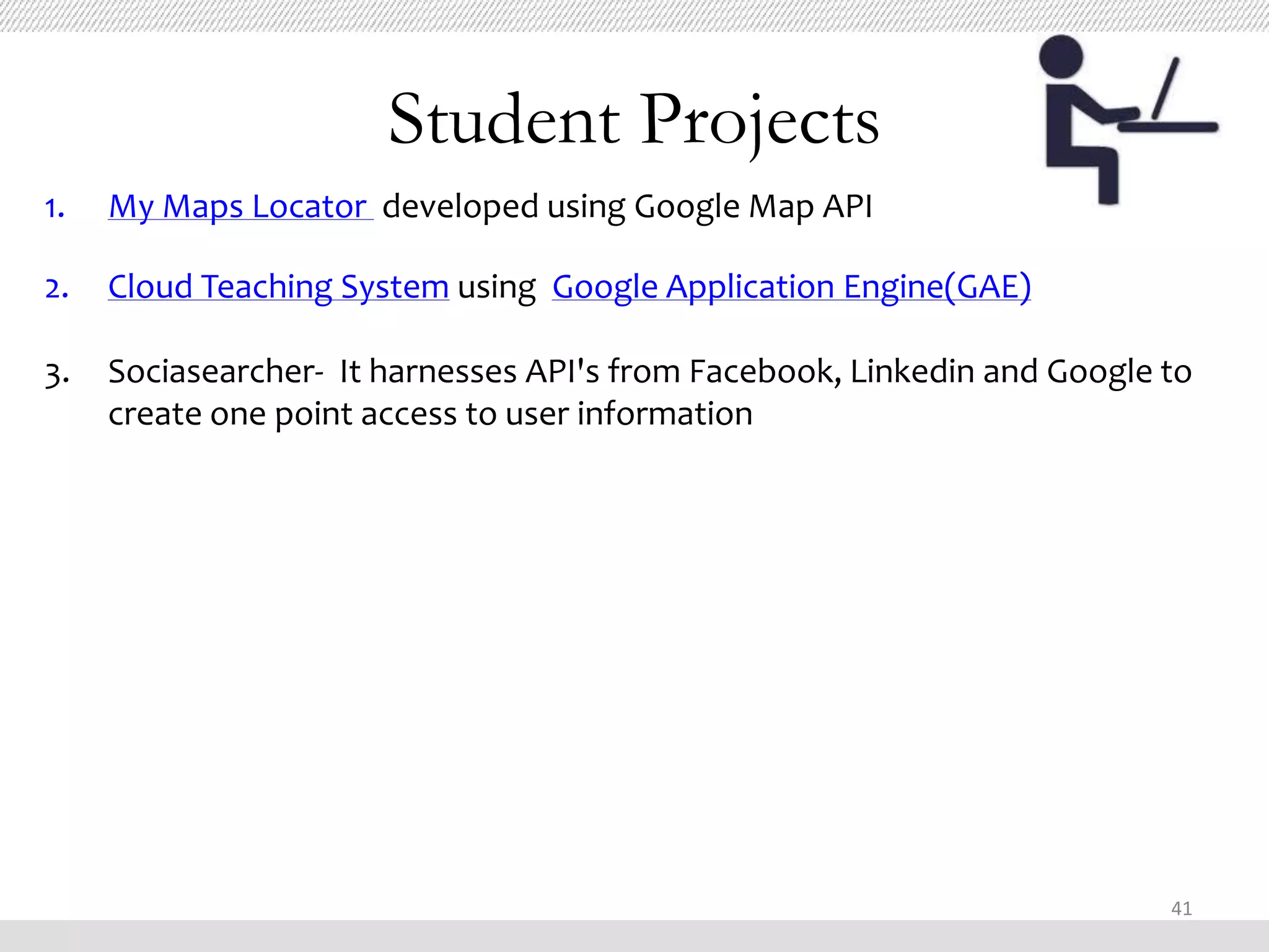 Student Projects
1.   My Maps Locator developed using Google Map API

2.   Cloud Teaching System using Google Application Engine(GAE)

3.   Sociasearcher- It harnesses API's from Facebook, Linkedin and Google to
     create one point access to user information




                                                                          41
 