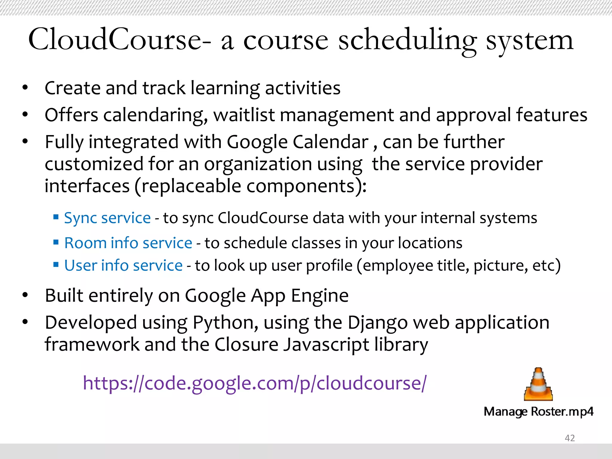 CloudCourse- a course scheduling system
• Create and track learning activities
• Offers calendaring, waitlist management and approval features
• Fully integrated with Google Calendar , can be further
  customized for an organization using the service provider
  interfaces (replaceable components):
    Sync service - to sync CloudCourse data with your internal systems
    Room info service - to schedule classes in your locations
    User info service - to look up user profile (employee title, picture, etc)
• Built entirely on Google App Engine
• Developed using Python, using the Django web application
  framework and the Closure Javascript library
       https://code.google.com/p/cloudcourse/

                                                                                  42
 