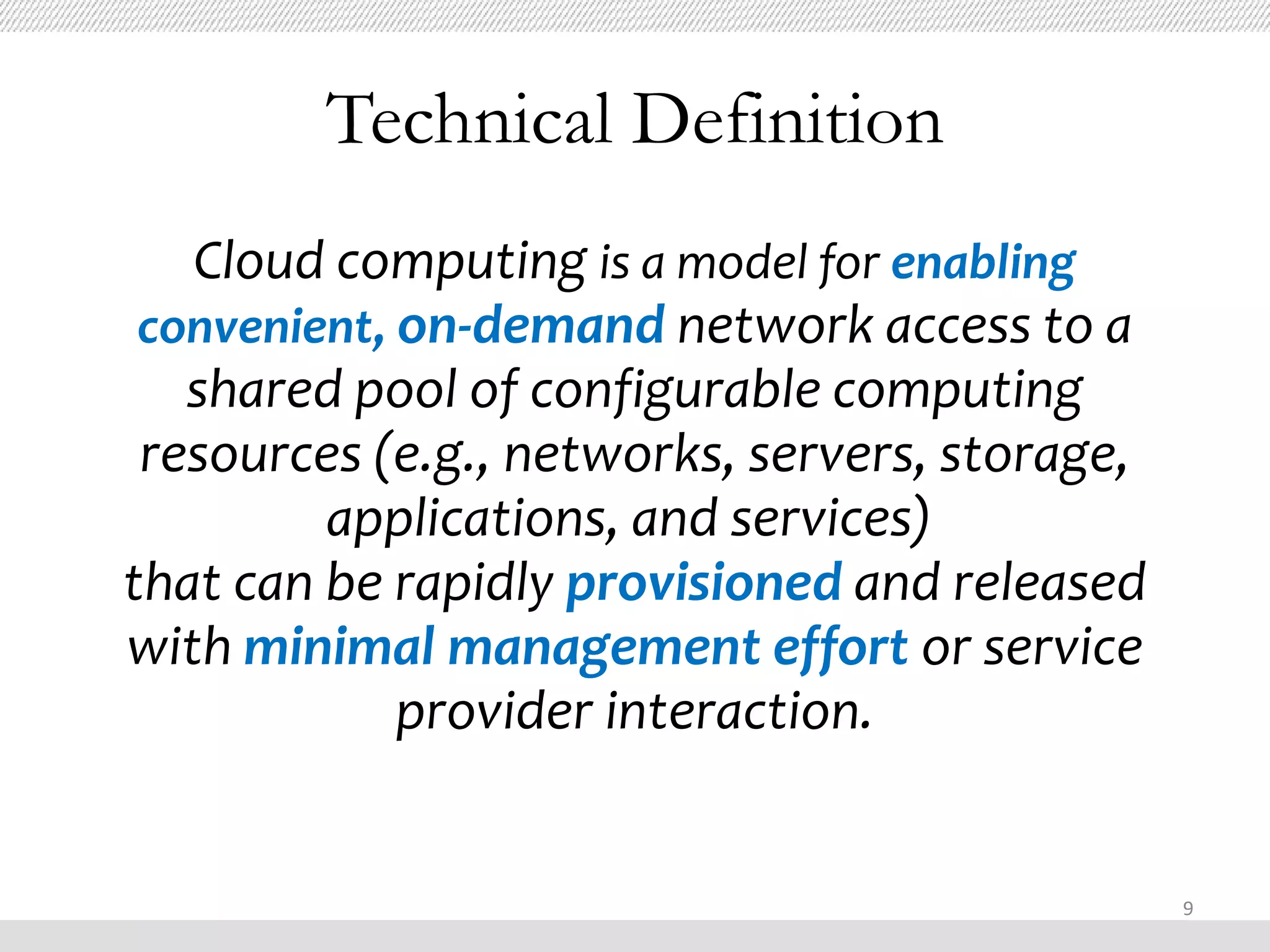 Technical Definition
   Cloud computing is a model for enabling
 convenient, on-demand network access to a
   shared pool of configurable computing
 resources (e.g., networks, servers, storage,
         applications, and services)
that can be rapidly provisioned and released
with minimal management effort or service
             provider interaction.


                                                9
 