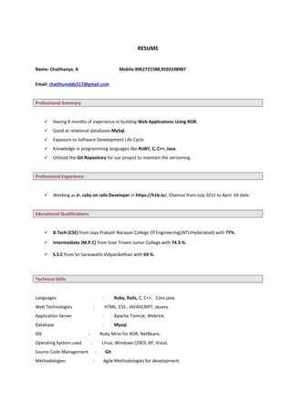 RESUME
Name: Chaithanya. A Mobile:9962721588,9502248987
Email: chaithureddy517@gmail.com
Professional Summary
 Having 8 months of experience in building Web Applications Using ROR.
 Good at relational databases MySql.
 Exposure to Software Development Life Cycle.
 Knowledge in programming languages like RUBY, C, C++, Java.
 Utilized the Git Repository for our project to maintain the versioning.
Professional Experience
 Working as Jr. ruby on rails Developer in https://h1b.io/, Chennai from July 2015 to April till date.
Educational Qualifications
 B.Tech (CSE) from Jaya Prakash Narayan College Of Engineering(JNTUHyderabad) with 77%.
 Intermediate (M.P.C) from Sree Triveni Junior College with 74.3 %.
 S.S.C from Sri Saraswathi Vidyanikethan with 69 %.
Technical Skills
Languages : Ruby, Rails, C, C++, Core java.
Web Technologies : HTML, CSS , JAVASCRIPT, Jquery.
Application Server : Apache Tomcat, Webrick.
Database : Mysql.
IDE : Ruby Mine for ROR, NetBeans.
Operating System used : Linux, Windows (2003, XP, Vista).
Source Code Management : Git
Methodologies : Agile Methodologies for development.
 