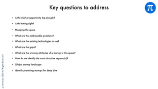 piVentures2020AllRightsReserved
Key questions to address
• Is the market opportunity big enough?
• Is the timing right?
• Mapping the space
• What are the addressable problems?
• What are the existing technologies in use?
• What are the gaps?
• What are the winning attributes of a startup in this space?
• How do we identify the most attractive segment(s)?
• Global startup landscape
• Identify promising startups for deep dive
 