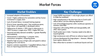 piVentures2020AllRightsReserved
Market Forces
• Increased adoption of Ecommerce
• Covid -> higher preference for automation and less human
involvement in supply chain
• Lack of trained labour, increased training expense
• Drive to lower operating costs -> less warehouse space,
lower labour cost especially in developed nations
• Falling price of robotics -> 50% drop in robot prices vs
100% increase in wages since 1990 -> higher ROI now
• Seasonal and daily demand variability -> greater flexibility
and modularity
• Advancements in technology -> computer vision,
autonomous navigation, computing power
• Need for high accuracy at high scale and speed to reduce
shipping errors and returns
• Superior customer expectation -> expedited delivery times ->
focus on improving productivity and efficiency
• Large CAPEX requirement -> only larger players can afford
to make the investment
• High unemployment in the short term due to Covid could
reduce labour cost thus delaying deployment
• Lack of knowledge/expertise within warehouse operators to
maintain robot fleet
• Integration with existing WMS and interoperability with
other robot systems
• Small market size in India -> business needs to be able to
expand globally
• High maintenance costs will have an adverse impact on ROI
• In-house development by large players – Amazon, Alibaba
have captive robotics units
• Slow rollout due to variation in warehouse layouts and size
Market Enablers Key Challenges
 