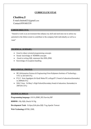 CURRICULUM VITAE

Chaithra.S
E-mail:chaitra621@gmail.com
Contact:9591401539
CAREER OBJECTIVE:

“Intend to work in an environment that enhance my skill and motivates me to utilize my
potential to the fullest extent to contribute to the company both individually as well as a
team”

TECHNICAL SUMMARY:

Good in object oriented programming concepts
Sound knowledge of RDBMS concepts
Good in writing SQL statement like DDL,DML
Knowledge of exception handling

EDUCATIONAL PROFILE:

BE (Information Science & Engineering) from Kalpataru Institute of Technology ,
VTU in 2013(69.5%)
P.U.C from Jagadguru Sri Kodi Matta PU college(P U board of education,Karnataka)
in 2009(68.5%)
SSLC from St.Mary’s High School(Secondary board of education, Karnataka) in
2007(84.32%)

TECHNICAL SKILLS:

Programming language: JAVA,JDBC,JEE:Servlet,JSP
RDBMS : My SQL,Oracle 9i/10g
Development Tools :Eclipse,Edit plus,SQL Yog,Apache Tomcat
Web Technology:HTML,XML

 
