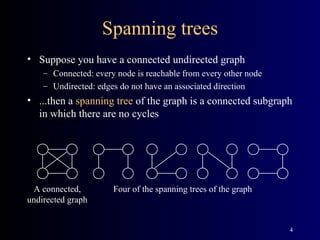 Spanning trees Suppose you have a connected undirected graph Connected: every node is reachable from every other node Undirected: edges do not have an associated direction ...then a  spanning tree  of the graph is a connected subgraph in which there are no cycles A connected, undirected graph Four of the spanning trees of the graph 