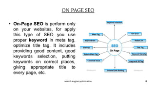 • On-Page SEO is perform only
on your websites, for apply
this type of SEO you use
proper keyword in meta tag,
optimize title tag. It includes
providing good content, good
keywords selection, putting
keywords on correct places,
giving appropriate title to
every page, etc.
ON PAGE SEO
14search engine optimization
 