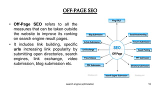 • Off-Page SEO refers to all the
measures that can be taken outside
the website to improve its ranking
on search engine result pages.
• It includes link building, specific
urls increasing link popularity by
submitting open directories, search
engines, link exchange, video
submission, blog submission etc.
OFF-PAGE SEO
16search engine optimization
 