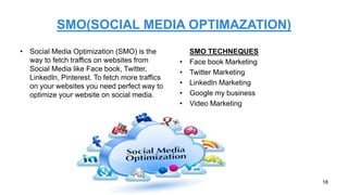 SMO(SOCIAL MEDIA OPTIMAZATION)
• Social Media Optimization (SMO) is the
way to fetch traffics on websites from
Social Media like Face book, Twitter,
LinkedIn, Pinterest. To fetch more traffics
on your websites you need perfect way to
optimize your website on social media.
SMO TECHNEQUES
• Face book Marketing
• Twitter Marketing
• LinkedIn Marketing
• Google my business
• Video Marketing
18
 
