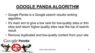 • Google Panda is a Google search results ranking
algorithm.
• It's main aim to give a low rank for low-quality sites or thin
sites and return higher-quality sites near the top of search
result.
• Remove duplicated and low-quality content from your site
GOOGLE PANDA ALGORITHM
20search engine optimization
 
