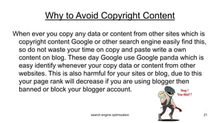 When ever you copy any data or content from other sites which is
copyright content Google or other search engine easily find this,
so do not waste your time on copy and paste write a own
content on blog. These day Google use Google panda which is
easy identify whenever your copy data or content from other
websites. This is also harmful for your sites or blog, due to this
your page rank will decrease if you are using blogger then
banned or block your blogger account.
Why to Avoid Copyright Content
21search engine optimization
 