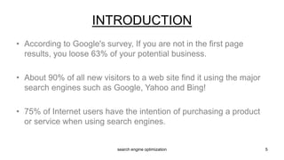 • According to Google's survey, If you are not in the first page
results, you loose 63% of your potential business.
• About 90% of all new visitors to a web site find it using the major
search engines such as Google, Yahoo and Bing!
• 75% of Internet users have the intention of purchasing a product
or service when using search engines.
INTRODUCTION
5search engine optimization
 