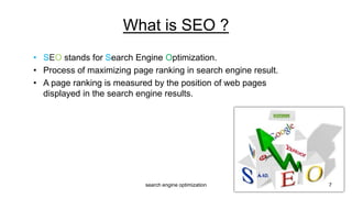 • SEO stands for Search Engine Optimization.
• Process of maximizing page ranking in search engine result.
• A page ranking is measured by the position of web pages
displayed in the search engine results.
What is SEO ?
7search engine optimization
 