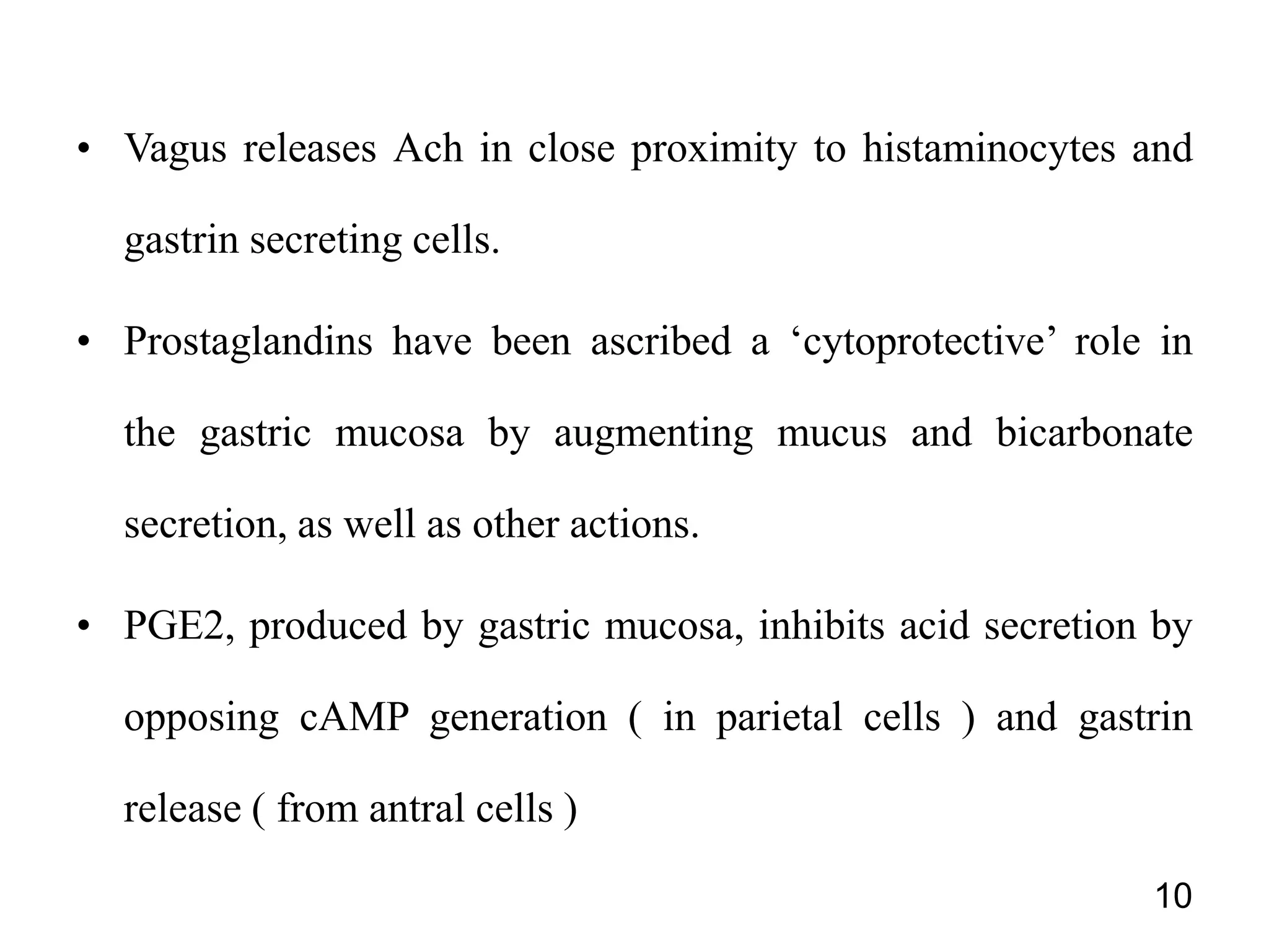 • Vagus releases Ach in close proximity to histaminocytes and
gastrin secreting cells.
• Prostaglandins have been ascribed a ‘cytoprotective’ role in
the gastric mucosa by augmenting mucus and bicarbonate
secretion, as well as other actions.
• PGE2, produced by gastric mucosa, inhibits acid secretion by
opposing cAMP generation ( in parietal cells ) and gastrin
release ( from antral cells )
10
 