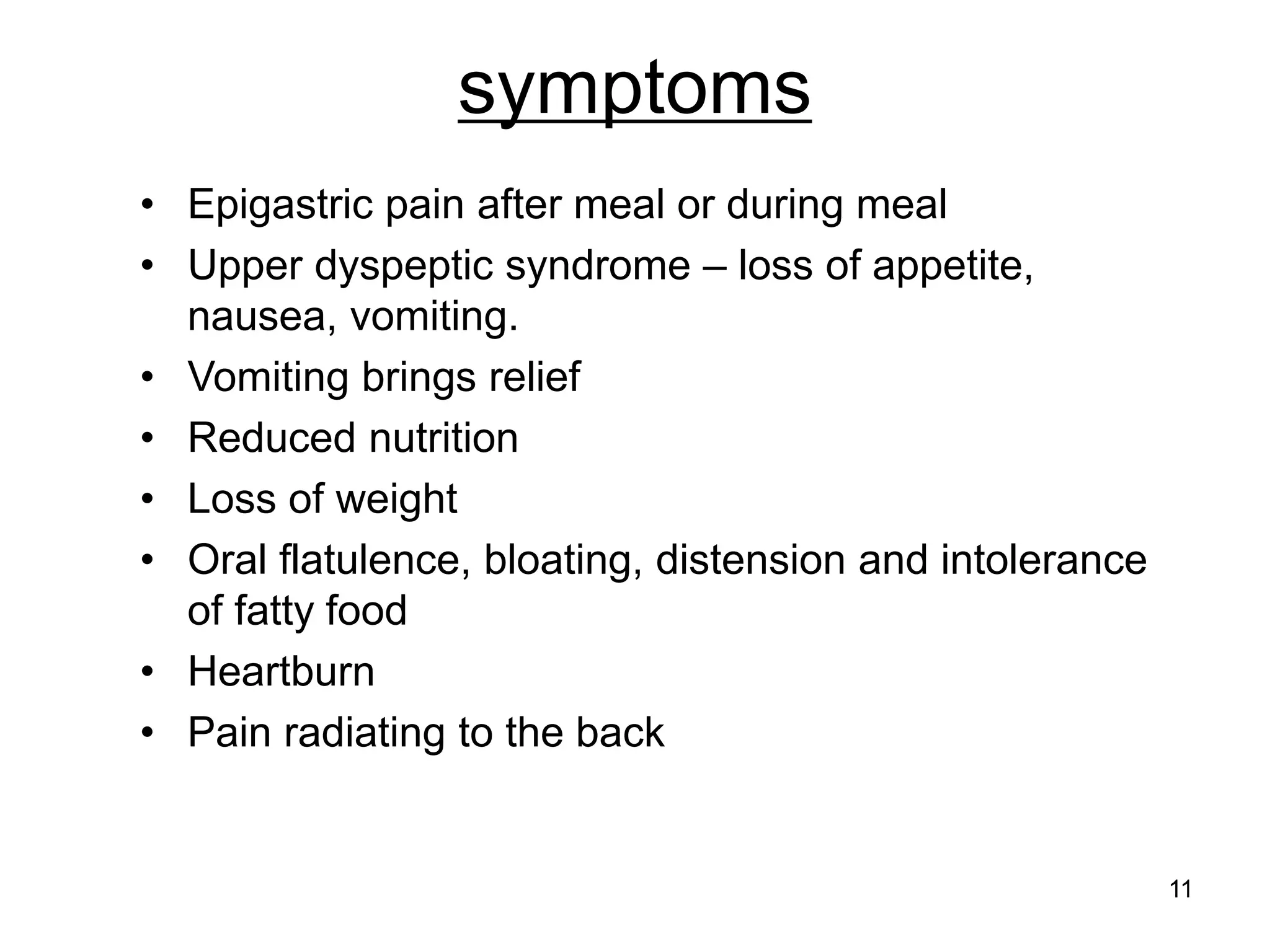 symptoms
• Epigastric pain after meal or during meal
• Upper dyspeptic syndrome – loss of appetite,
nausea, vomiting.
• Vomiting brings relief
• Reduced nutrition
• Loss of weight
• Oral flatulence, bloating, distension and intolerance
of fatty food
• Heartburn
• Pain radiating to the back
11
 