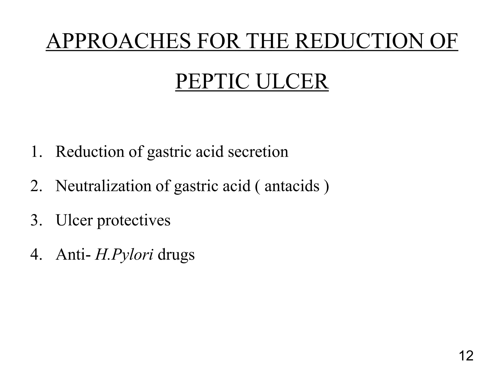 1. Reduction of gastric acid secretion
2. Neutralization of gastric acid ( antacids )
3. Ulcer protectives
4. Anti- H.Pylori drugs
APPROACHES FOR THE REDUCTION OF
PEPTIC ULCER
12
 