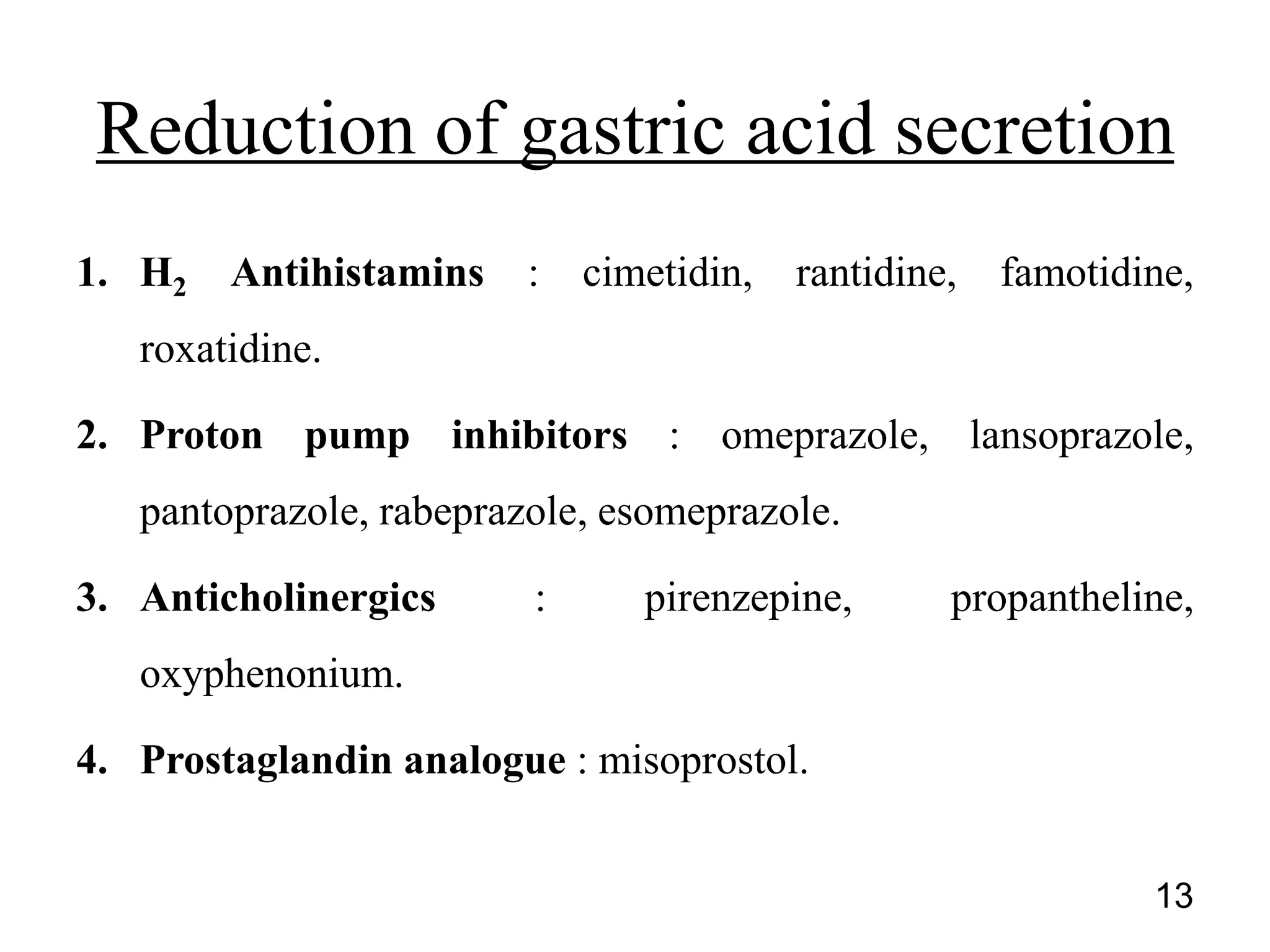 1. H2 Antihistamins : cimetidin, rantidine, famotidine,
roxatidine.
2. Proton pump inhibitors : omeprazole, lansoprazole,
pantoprazole, rabeprazole, esomeprazole.
3. Anticholinergics : pirenzepine, propantheline,
oxyphenonium.
4. Prostaglandin analogue : misoprostol.
Reduction of gastric acid secretion
13
 