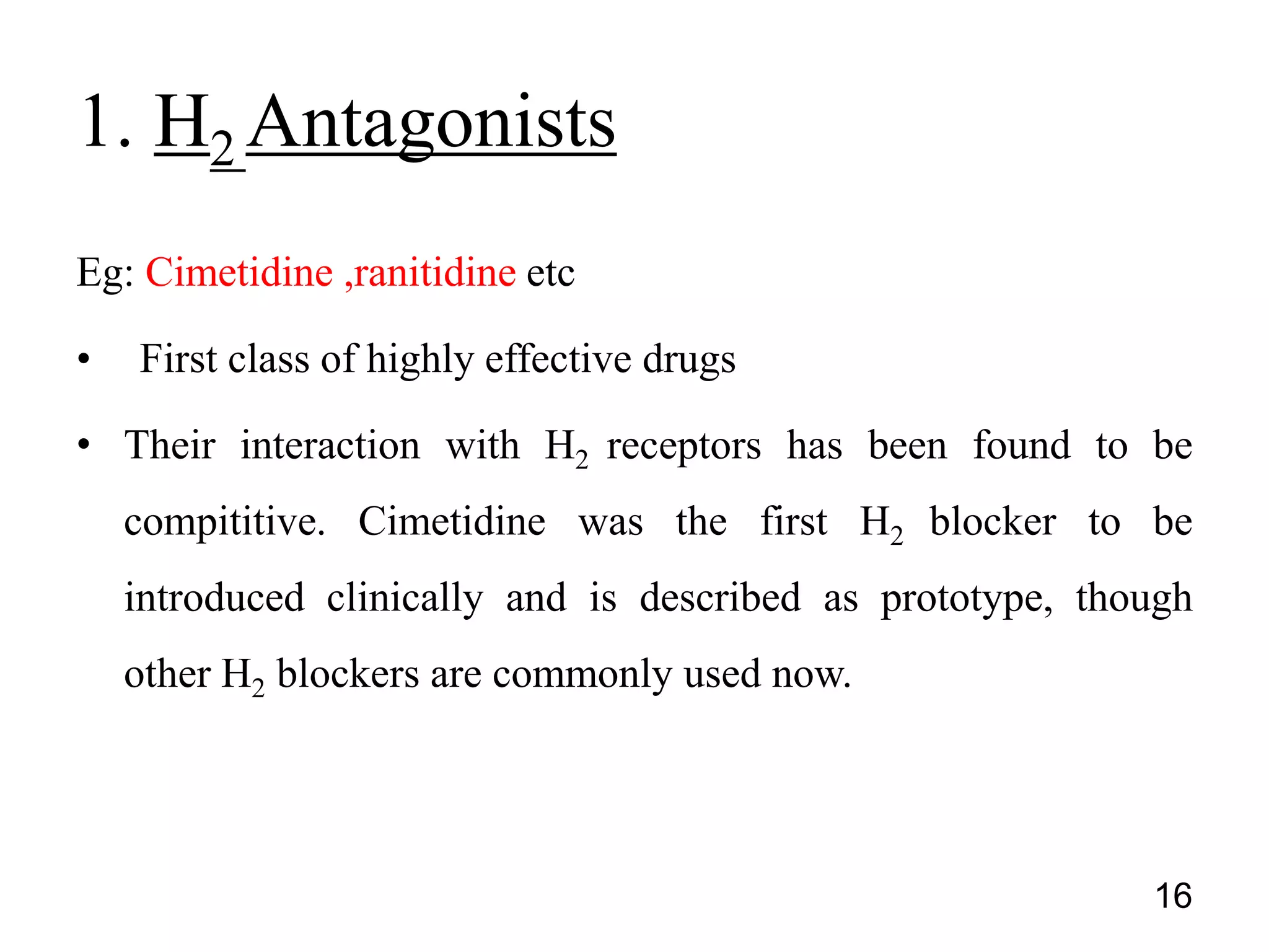 Eg: Cimetidine ,ranitidine etc
• First class of highly effective drugs
• Their interaction with H2 receptors has been found to be
compititive. Cimetidine was the first H2 blocker to be
introduced clinically and is described as prototype, though
other H2 blockers are commonly used now.
1. H2 Antagonists
16
 