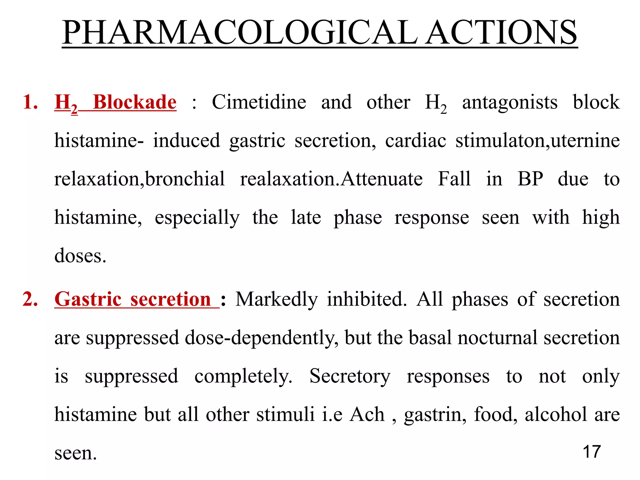 1. H2 Blockade : Cimetidine and other H2 antagonists block
histamine- induced gastric secretion, cardiac stimulaton,uternine
relaxation,bronchial realaxation.Attenuate Fall in BP due to
histamine, especially the late phase response seen with high
doses.
2. Gastric secretion : Markedly inhibited. All phases of secretion
are suppressed dose-dependently, but the basal nocturnal secretion
is suppressed completely. Secretory responses to not only
histamine but all other stimuli i.e Ach , gastrin, food, alcohol are
seen.
PHARMACOLOGICAL ACTIONS
17
 