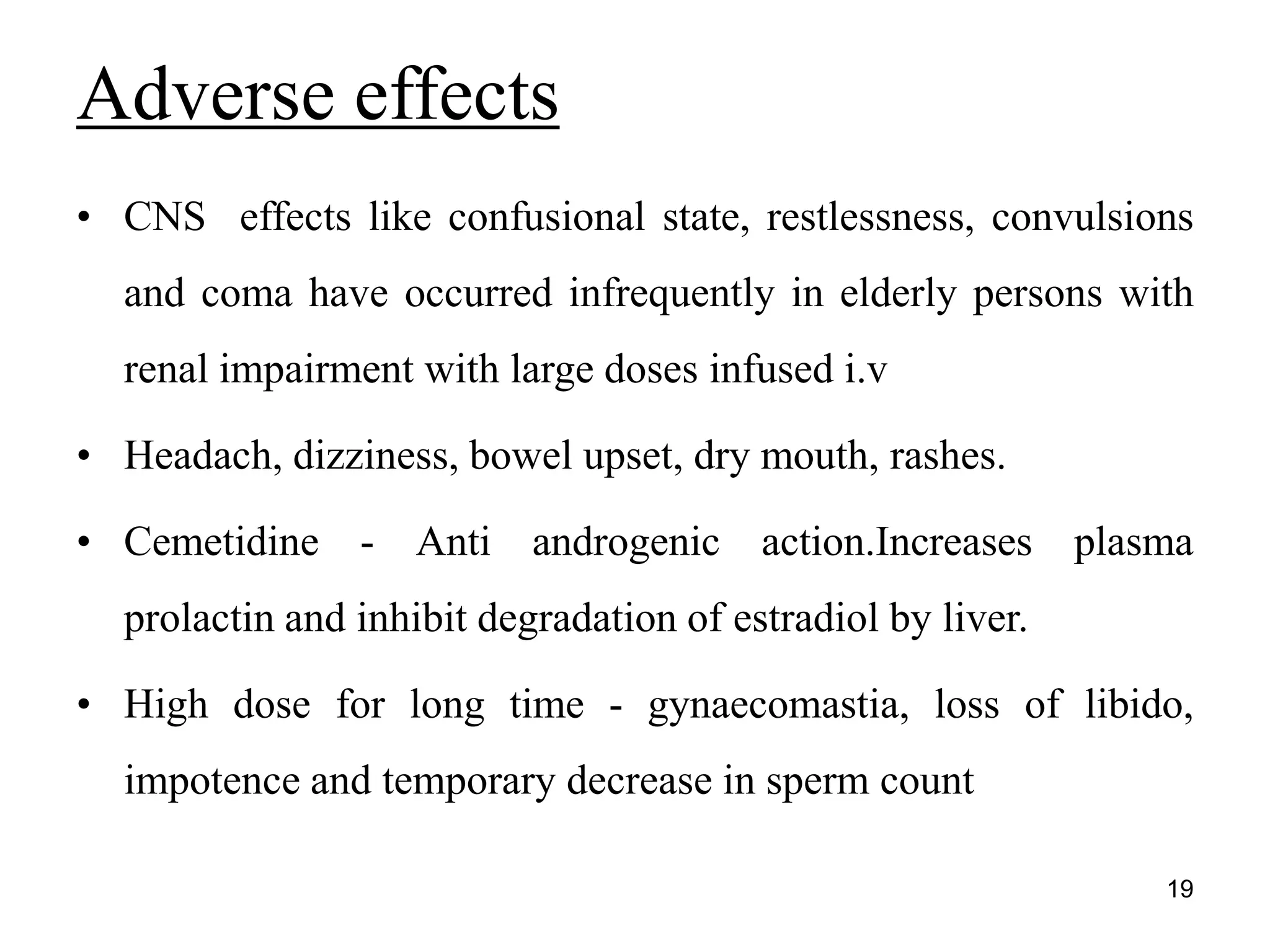 • CNS effects like confusional state, restlessness, convulsions
and coma have occurred infrequently in elderly persons with
renal impairment with large doses infused i.v
• Headach, dizziness, bowel upset, dry mouth, rashes.
• Cemetidine - Anti androgenic action.Increases plasma
prolactin and inhibit degradation of estradiol by liver.
• High dose for long time - gynaecomastia, loss of libido,
impotence and temporary decrease in sperm count
Adverse effects
19
 
