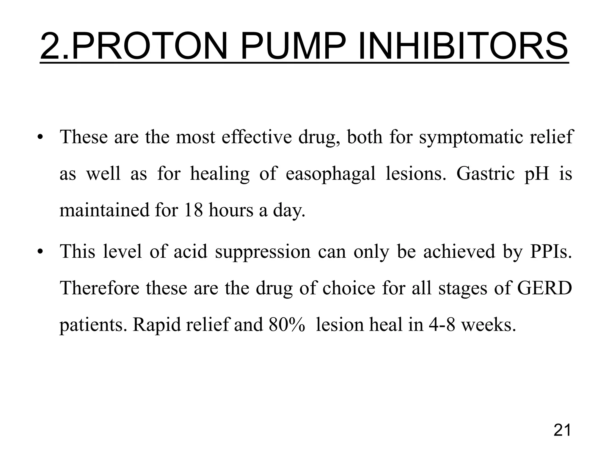 • These are the most effective drug, both for symptomatic relief
as well as for healing of easophagal lesions. Gastric pH is
maintained for 18 hours a day.
• This level of acid suppression can only be achieved by PPIs.
Therefore these are the drug of choice for all stages of GERD
patients. Rapid relief and 80% lesion heal in 4-8 weeks.
2.PROTON PUMP INHIBITORS
21
 