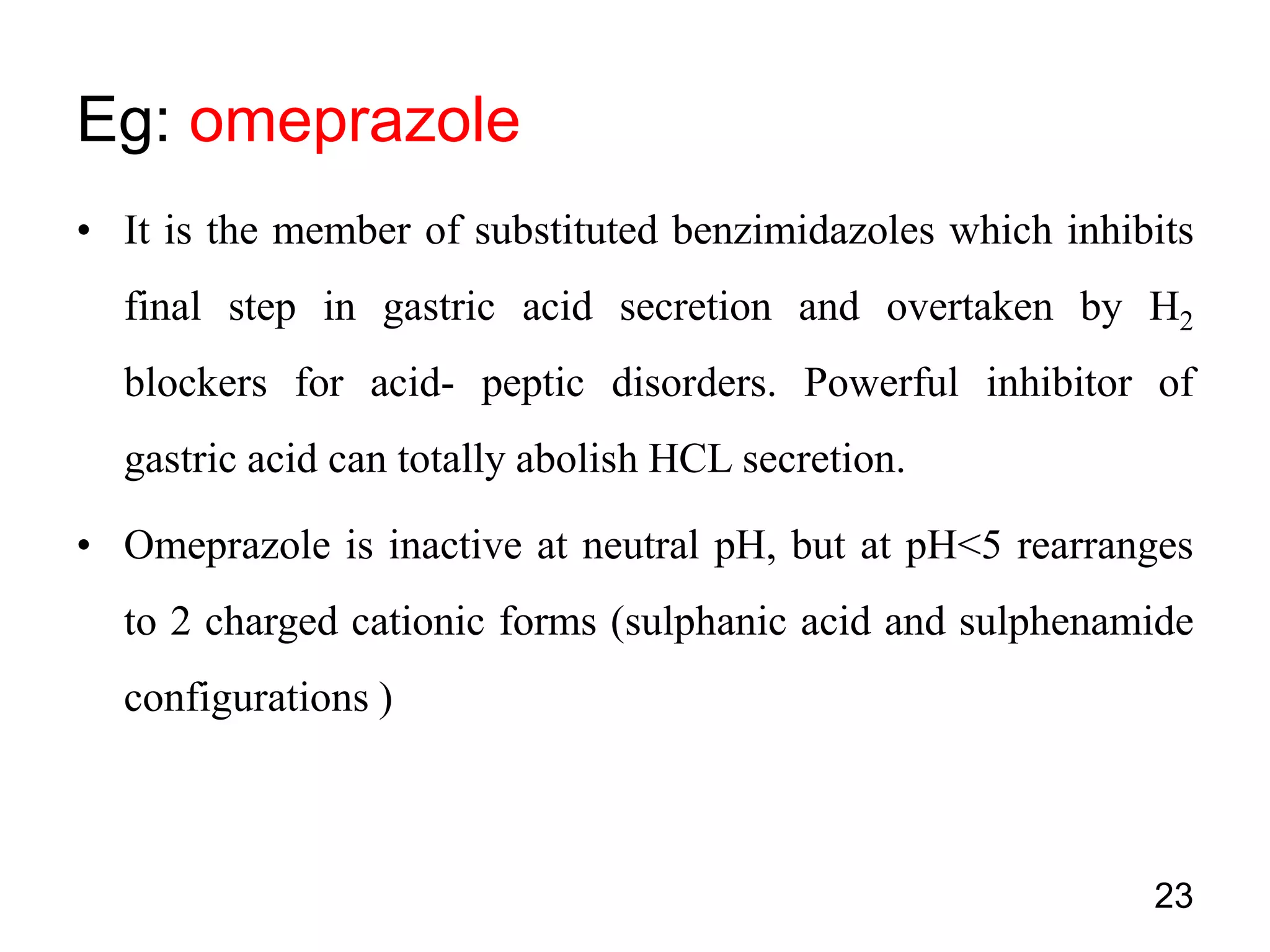 • It is the member of substituted benzimidazoles which inhibits
final step in gastric acid secretion and overtaken by H2
blockers for acid- peptic disorders. Powerful inhibitor of
gastric acid can totally abolish HCL secretion.
• Omeprazole is inactive at neutral pH, but at pH<5 rearranges
to 2 charged cationic forms (sulphanic acid and sulphenamide
configurations )
Eg: omeprazole
23
 